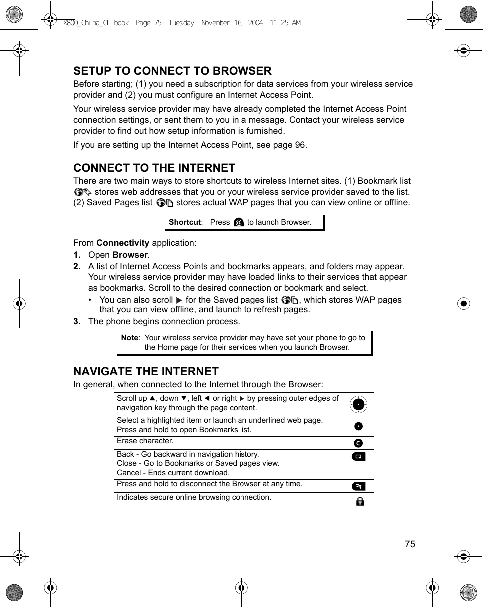    75SETUP TO CONNECT TO BROWSERBefore starting; (1) you need a subscription for data services from your wireless service provider and (2) you must configure an Internet Access Point. Your wireless service provider may have already completed the Internet Access Point connection settings, or sent them to you in a message. Contact your wireless service provider to find out how setup information is furnished.If you are setting up the Internet Access Point, see page 96.CONNECT TO THE INTERNETThere are two main ways to store shortcuts to wireless Internet sites. (1) Bookmark list  stores web addresses that you or your wireless service provider saved to the list. (2) Saved Pages list   stores actual WAP pages that you can view online or offline.From Connectivity application:1. Open Browser.2. A list of Internet Access Points and bookmarks appears, and folders may appear. Your wireless service provider may have loaded links to their services that appear as bookmarks. Scroll to the desired connection or bookmark and select.• You can also scroll   for the Saved pages list  , which stores WAP pages that you can view offline, and launch to refresh pages.3. The phone begins connection process.NAVIGATE THE INTERNETIn general, when connected to the Internet through the Browser:  Shortcut: Press   to launch Browser.Note: Your wireless service provider may have set your phone to go to the Home page for their services when you launch Browser.Scroll up  , down  , left   or right   by pressing outer edges of navigation key through the page content.Select a highlighted item or launch an underlined web page.Press and hold to open Bookmarks list.Erase character.Back - Go backward in navigation history.Close - Go to Bookmarks or Saved pages view.Cancel - Ends current download.Press and hold to disconnect the Browser at any time.Indicates secure online browsing connection.X800_China_OI.book  Page 75  Tuesday, November 16, 2004  11:25 AM