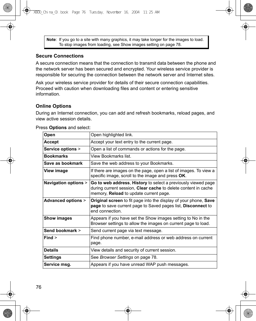 76      Secure ConnectionsA secure connection means that the connection to transmit data between the phone and the network server has been secured and encrypted. Your wireless service provider is responsible for securing the connection between the network server and Internet sites.Ask your wireless service provider for details of their secure connection capabilities. Proceed with caution when downloading files and content or entering sensitive information.Online OptionsDuring an Internet connection, you can add and refresh bookmarks, reload pages, and view active session details.Press Options and select:Note: If you go to a site with many graphics, it may take longer for the images to load. To stop images from loading, see Show images setting on page 78.Open Open highlighted link.Accept Accept your text entry to the current page.Service options &gt; Open a list of commands or actions for the page.Bookmarks View Bookmarks list.Save as bookmark Save the web address to your Bookmarks.View image If there are images on the page, open a list of images. To view a specific image, scroll to the image and press OK.Navigation options &gt; Go to web address, History to select a previously viewed page during current session, Clear cache to delete content in cache memory, Reload to update current page.Advanced options &gt; Original screen to fit page into the display of your phone, Save page to save current page to Saved pages list, Disconnect to end connection.Show images Appears if you have set the Show images setting to No in the Browser settings to allow the images on current page to load.Send bookmark &gt; Send current page via text message.Find &gt; Find phone number, e-mail address or web address on current page.Details View details and security of current session.Settings See Browser Settings on page 78.Service msg. Appears if you have unread WAP push messages.X800_China_OI.book  Page 76  Tuesday, November 16, 2004  11:25 AM