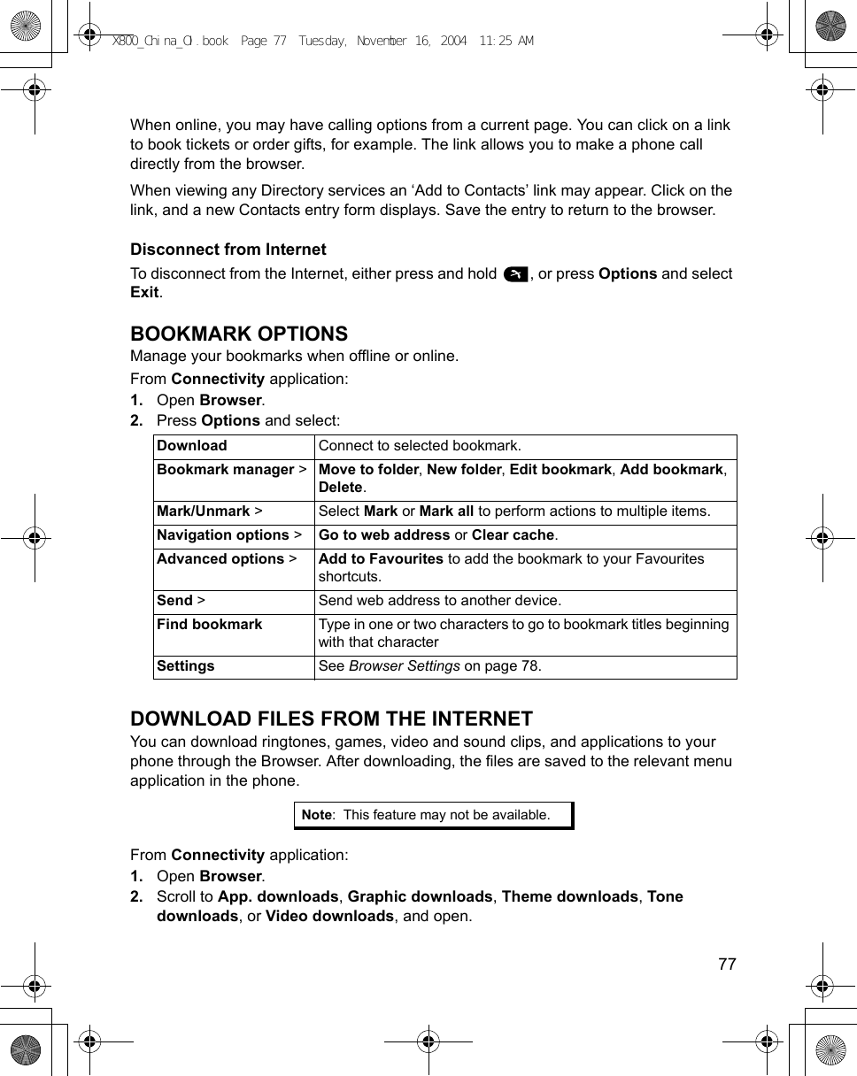    77When online, you may have calling options from a current page. You can click on a link to book tickets or order gifts, for example. The link allows you to make a phone call directly from the browser. When viewing any Directory services an ‘Add to Contacts’ link may appear. Click on the link, and a new Contacts entry form displays. Save the entry to return to the browser.Disconnect from InternetTo disconnect from the Internet, either press and hold  , or press Options and select Exit.BOOKMARK OPTIONSManage your bookmarks when offline or online.From Connectivity application:1. Open Browser.2. Press Options and select:DOWNLOAD FILES FROM THE INTERNETYou can download ringtones, games, video and sound clips, and applications to your phone through the Browser. After downloading, the files are saved to the relevant menu application in the phone.From Connectivity application:1. Open Browser.2. Scroll to App. downloads, Graphic downloads, Theme downloads, Tone downloads, or Video downloads, and open.Download Connect to selected bookmark.Bookmark manager &gt; Move to folder, New folder, Edit bookmark, Add bookmark, Delete.Mark/Unmark &gt; Select Mark or Mark all to perform actions to multiple items.Navigation options &gt; Go to web address or Clear cache.Advanced options &gt; Add to Favourites to add the bookmark to your Favourites shortcuts.Send &gt; Send web address to another device.Find bookmark Type in one or two characters to go to bookmark titles beginning with that characterSettings See Browser Settings on page 78.Note: This feature may not be available.X800_China_OI.book  Page 77  Tuesday, November 16, 2004  11:25 AM
