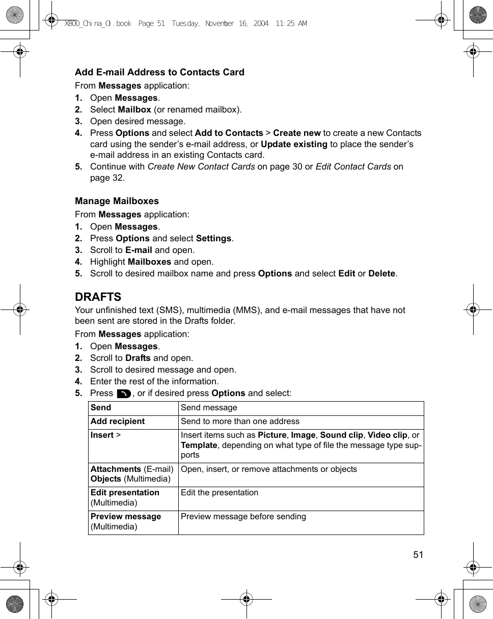    51Add E-mail Address to Contacts CardFrom Messages application:1. Open Messages.2. Select Mailbox (or renamed mailbox).3. Open desired message.4. Press Options and select Add to Contacts &gt; Create new to create a new Contacts card using the sender’s e-mail address, or Update existing to place the sender’s e-mail address in an existing Contacts card.5. Continue with Create New Contact Cards on page 30 or Edit Contact Cards on page 32.Manage MailboxesFrom Messages application:1. Open Messages.2. Press Options and select Settings.3. Scroll to E-mail and open.4. Highlight Mailboxes and open.5. Scroll to desired mailbox name and press Options and select Edit or Delete.DRAFTSYour unfinished text (SMS), multimedia (MMS), and e-mail messages that have not been sent are stored in the Drafts folder.From Messages application:1. Open Messages.2. Scroll to Drafts and open.3. Scroll to desired message and open.4. Enter the rest of the information.5. Press  , or if desired press Options and select: Send Send messageAdd recipient Send to more than one addressInsert &gt; Insert items such as Picture, Image, Sound clip, Video clip, or Template, depending on what type of file the message type sup-portsAttachments (E-mail)Objects (Multimedia)Open, insert, or remove attachments or objectsEdit presentation (Multimedia)Edit the presentationPreview message (Multimedia)Preview message before sendingX800_China_OI.book  Page 51  Tuesday, November 16, 2004  11:25 AM