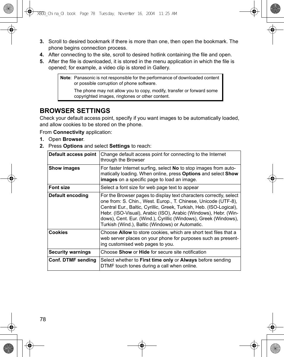 78      3. Scroll to desired bookmark if there is more than one, then open the bookmark. The phone begins connection process.4. After connecting to the site, scroll to desired hotlink containing the file and open.5. After the file is downloaded, it is stored in the menu application in which the file is opened; for example, a video clip is stored in Gallery.  BROWSER SETTINGSCheck your default access point, specify if you want images to be automatically loaded, and allow cookies to be stored on the phone.From Connectivity application:1. Open Browser.2. Press Options and select Settings to reach:   Note: Panasonic is not responsible for the performance of downloaded content or possible corruption of phone software.The phone may not allow you to copy, modify, transfer or forward some copyrighted images, ringtones or other content.Default access point Change default access point for connecting to the Internet through the BrowserShow images For faster Internet surfing, select No to stop images from auto-matically loading. When online, press Options and select Show images on a specific page to load an image.Font size Select a font size for web page text to appearDefault encoding For the Browser pages to display text characters correctly, select one from: S. Chin., West. Europ., T. Chinese, Unicode (UTF-8), Central Eur., Baltic, Cyrillic, Greek, Turkish, Heb. (ISO-Logical), Hebr. (ISO-Visual), Arabic (ISO), Arabic (Windows), Hebr. (Win-dows), Cent. Eur. (Wind.), Cyrillic (Windows), Greek (Windows), Turkish (Wind.), Baltic (Windows) or Automatic.Cookies Choose Allow to store cookies, which are short text files that a web server places on your phone for purposes such as present-ing customised web pages to you.Security warnings Choose Show or Hide for secure site notificationConf. DTMF sending Select whether to First time only or Always before sending DTMF touch tones during a call when online.X800_China_OI.book  Page 78  Tuesday, November 16, 2004  11:25 AM