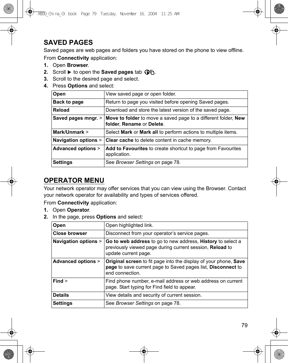    79SAVED PAGESSaved pages are web pages and folders you have stored on the phone to view offline. From Connectivity application:1. Open Browser.2. Scroll   to open the Saved pages tab  .3. Scroll to the desired page and select.4. Press Options and select:OPERATOR MENUYour network operator may offer services that you can view using the Browser. Contact your network operator for availability and types of services offered.From Connectivity application:1. Open Operator.2. In the page, press Options and select:Open View saved page or open folder.Back to page Return to page you visited before opening Saved pages.Reload Download and store the latest version of the saved page.Saved pages mngr. &gt; Move to folder to move a saved page to a different folder, New folder, Rename or Delete.Mark/Unmark &gt; Select Mark or Mark all to perform actions to multiple items.Navigation options &gt; Clear cache to delete content in cache memory.Advanced options &gt; Add to Favourites to create shortcut to page from Favourites application.Settings See Browser Settings on page 78. Open  Open highlighted link.Close browser Disconnect from your operator’s service pages.Navigation options &gt; Go to web address to go to new address, History to select a previously viewed page during current session, Reload to update current page.Advanced options &gt; Original screen to fit page into the display of your phone, Save page to save current page to Saved pages list, Disconnect to end connection.Find &gt; Find phone number, e-mail address or web address on current page. Start typing for Find field to appear. Details View details and security of current session.Settings See Browser Settings on page 78.X800_China_OI.book  Page 79  Tuesday, November 16, 2004  11:25 AM