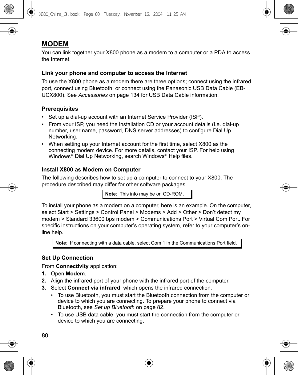 80      MODEMYou can link together your X800 phone as a modem to a computer or a PDA to access the Internet. Link your phone and computer to access the InternetTo use the X800 phone as a modem there are three options; connect using the infrared port, connect using Bluetooth, or connect using the Panasonic USB Data Cable (EB-UCX800). See Accessories on page 134 for USB Data Cable information.Prerequisites• Set up a dial-up account with an Internet Service Provider (ISP).• From your ISP, you need the installation CD or your account details (i.e. dial-up number, user name, password, DNS server addresses) to configure Dial Up Networking.• When setting up your Internet account for the first time, select X800 as the connecting modem device. For more details, contact your ISP. For help using Windows® Dial Up Networking, search Windows® Help files.Install X800 as Modem on ComputerThe following describes how to set up a computer to connect to your X800. The procedure described may differ for other software packages.To install your phone as a modem on a computer, here is an example. On the computer, select Start &gt; Settings &gt; Control Panel &gt; Modems &gt; Add &gt; Other &gt; Don’t detect my modem &gt; Standard 33600 bps modem &gt; Communications Port &gt; Virtual Com Port. For specific instructions on your computer’s operating system, refer to your computer’s on-line help.Set Up ConnectionFrom Connectivity application:1. Open Modem. 2. Align the infrared port of your phone with the infrared port of the computer.3. Select Connect via infrared, which opens the infrared connection.• To use Bluetooth, you must start the Bluetooth connection from the computer or device to which you are connecting. To prepare your phone to connect via Bluetooth, see Set up Bluetooth on page 82. • To use USB data cable, you must start the connection from the computer or device to which you are connecting.Note: This info may be on CD-ROM.Note: If connecting with a data cable, select Com 1 in the Communications Port field.X800_China_OI.book  Page 80  Tuesday, November 16, 2004  11:25 AM