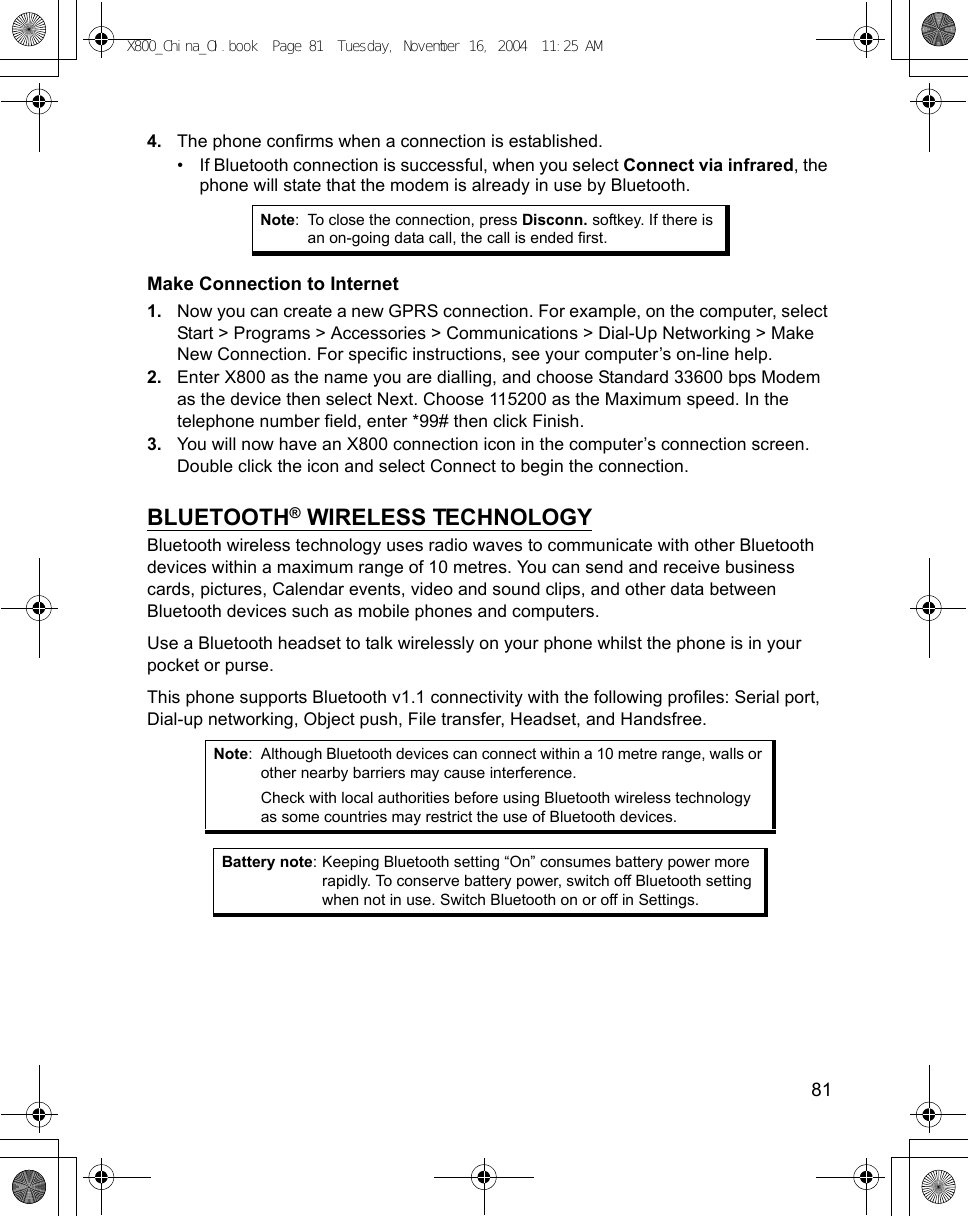    814. The phone confirms when a connection is established.• If Bluetooth connection is successful, when you select Connect via infrared, the phone will state that the modem is already in use by Bluetooth.Make Connection to Internet1. Now you can create a new GPRS connection. For example, on the computer, select Start &gt; Programs &gt; Accessories &gt; Communications &gt; Dial-Up Networking &gt; Make New Connection. For specific instructions, see your computer’s on-line help.2. Enter X800 as the name you are dialling, and choose Standard 33600 bps Modem as the device then select Next. Choose 115200 as the Maximum speed. In the telephone number field, enter *99# then click Finish.3. You will now have an X800 connection icon in the computer’s connection screen. Double click the icon and select Connect to begin the connection.BLUETOOTH® WIRELESS TECHNOLOGYBluetooth wireless technology uses radio waves to communicate with other Bluetooth devices within a maximum range of 10 metres. You can send and receive business cards, pictures, Calendar events, video and sound clips, and other data between Bluetooth devices such as mobile phones and computers.Use a Bluetooth headset to talk wirelessly on your phone whilst the phone is in your pocket or purse.This phone supports Bluetooth v1.1 connectivity with the following profiles: Serial port, Dial-up networking, Object push, File transfer, Headset, and Handsfree.  Note: To close the connection, press Disconn. softkey. If there is an on-going data call, the call is ended first.Note: Although Bluetooth devices can connect within a 10 metre range, walls or other nearby barriers may cause interference.Check with local authorities before using Bluetooth wireless technology as some countries may restrict the use of Bluetooth devices.Battery note: Keeping Bluetooth setting “On” consumes battery power more rapidly. To conserve battery power, switch off Bluetooth setting when not in use. Switch Bluetooth on or off in Settings.X800_China_OI.book  Page 81  Tuesday, November 16, 2004  11:25 AM
