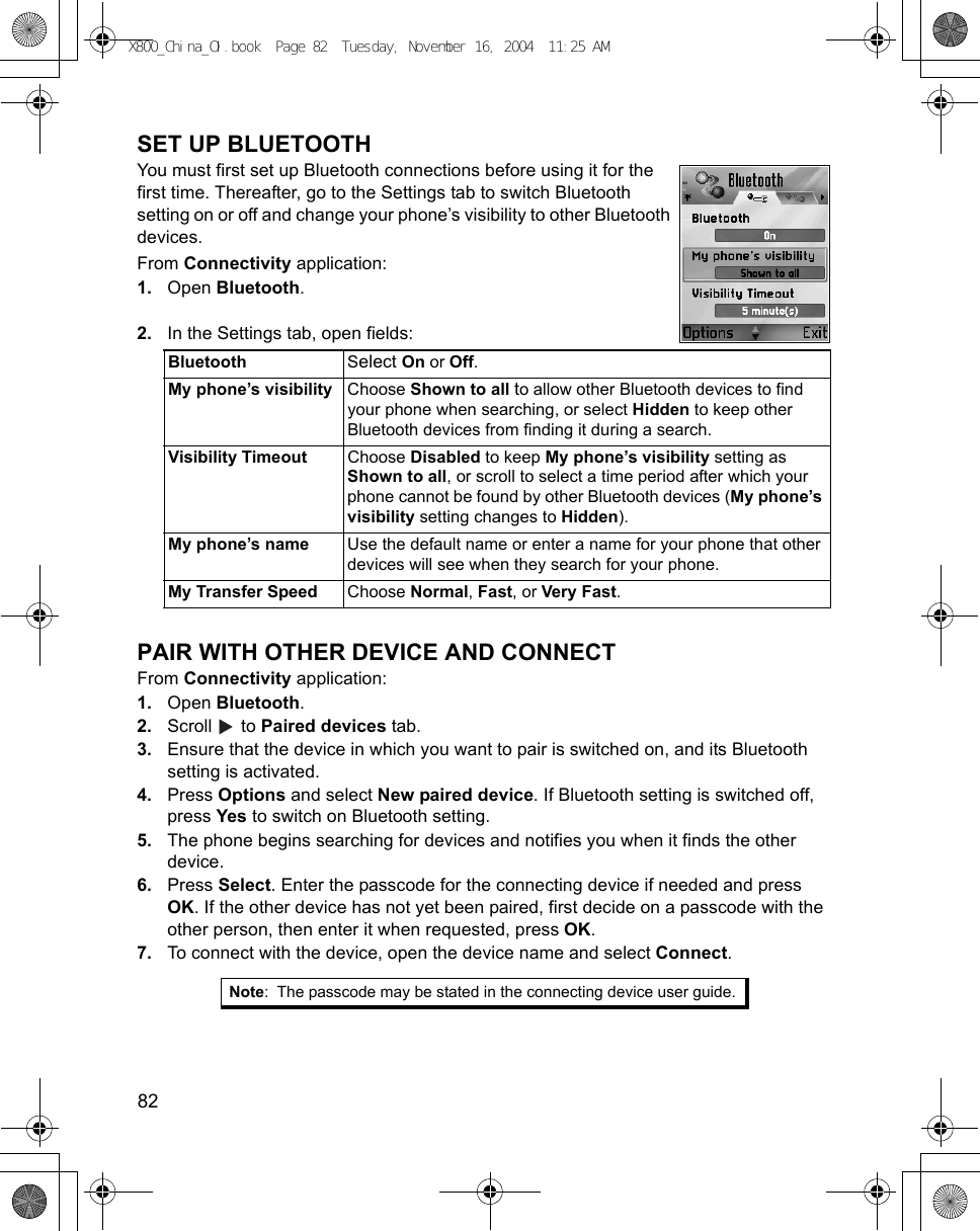 82      SET UP BLUETOOTHYou must first set up Bluetooth connections before using it for the first time. Thereafter, go to the Settings tab to switch Bluetooth setting on or off and change your phone’s visibility to other Bluetooth devices.From Connectivity application:1. Open Bluetooth.2. In the Settings tab, open fields:   PAIR WITH OTHER DEVICE AND CONNECTFrom Connectivity application:1. Open Bluetooth.2. Scroll  to Paired devices tab.3. Ensure that the device in which you want to pair is switched on, and its Bluetooth setting is activated.4. Press Options and select New paired device. If Bluetooth setting is switched off, press Yes to switch on Bluetooth setting. 5. The phone begins searching for devices and notifies you when it finds the other device.6. Press Select. Enter the passcode for the connecting device if needed and press OK. If the other device has not yet been paired, first decide on a passcode with the other person, then enter it when requested, press OK.7. To connect with the device, open the device name and select Connect.Bluetooth Select On or Off.My phone’s visibility Choose Shown to all to allow other Bluetooth devices to find your phone when searching, or select Hidden to keep other Bluetooth devices from finding it during a search.Visibility Timeout Choose Disabled to keep My phone’s visibility setting as Shown to all, or scroll to select a time period after which your phone cannot be found by other Bluetooth devices (My phone’s visibility setting changes to Hidden).My phone’s name Use the default name or enter a name for your phone that other devices will see when they search for your phone.My Transfer Speed Choose Normal, Fast, or Very Fast.Note: The passcode may be stated in the connecting device user guide.X800_China_OI.book  Page 82  Tuesday, November 16, 2004  11:25 AM