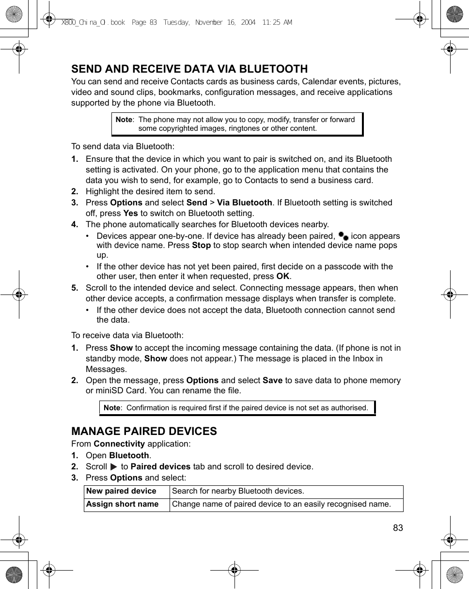    83SEND AND RECEIVE DATA VIA BLUETOOTHYou can send and receive Contacts cards as business cards, Calendar events, pictures, video and sound clips, bookmarks, configuration messages, and receive applications supported by the phone via Bluetooth.To send data via Bluetooth:1. Ensure that the device in which you want to pair is switched on, and its Bluetooth setting is activated. On your phone, go to the application menu that contains the data you wish to send, for example, go to Contacts to send a business card.2. Highlight the desired item to send.3. Press Options and select Send &gt; Via Bluetooth. If Bluetooth setting is switched off, press Yes to switch on Bluetooth setting.4. The phone automatically searches for Bluetooth devices nearby.• Devices appear one-by-one. If device has already been paired,   icon appears with device name. Press Stop to stop search when intended device name pops up.• If the other device has not yet been paired, first decide on a passcode with the other user, then enter it when requested, press OK. 5. Scroll to the intended device and select. Connecting message appears, then when other device accepts, a confirmation message displays when transfer is complete.• If the other device does not accept the data, Bluetooth connection cannot send the data. To receive data via Bluetooth:1. Press Show to accept the incoming message containing the data. (If phone is not in standby mode, Show does not appear.) The message is placed in the Inbox in Messages.2. Open the message, press Options and select Save to save data to phone memory or miniSD Card. You can rename the file.MANAGE PAIRED DEVICESFrom Connectivity application:1. Open Bluetooth.2. Scroll  to Paired devices tab and scroll to desired device.3. Press Options and select: Note: The phone may not allow you to copy, modify, transfer or forward some copyrighted images, ringtones or other content.Note: Confirmation is required first if the paired device is not set as authorised.New paired device Search for nearby Bluetooth devices.Assign short name Change name of paired device to an easily recognised name.X800_China_OI.book  Page 83  Tuesday, November 16, 2004  11:25 AM