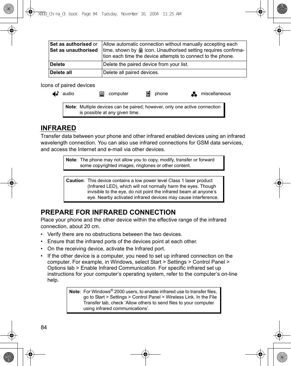 84      Icons of paired devices   INFRAREDTransfer data between your phone and other infrared enabled devices using an infrared wavelength connection. You can also use infrared connections for GSM data services, and access the Internet and e-mail via other devices.  PREPARE FOR INFRARED CONNECTIONPlace your phone and the other device within the effective range of the infrared connection, about 20 cm.• Verify there are no obstructions between the two devices.• Ensure that the infrared ports of the devices point at each other.• On the receiving device, activate the Infrared port.• If the other device is a computer, you need to set up infrared connection on the computer. For example, in Windows, select Start &gt; Settings &gt; Control Panel &gt; Options tab &gt; Enable Infrared Communication. For specific infrared set up instructions for your computer’s operating system, refer to the computer’s on-line help.Set as authorised or Set as unauthorisedAllow automatic connection without manually accepting each time, shown by   icon. Unauthorised setting requires confirma-tion each time the device attempts to connect to the phone.Delete Delete the paired device from your list.Delete all Delete all paired devices.audio computer phone miscellaneousNote: Multiple devices can be paired; however, only one active connection is possible at any given time.Note: The phone may not allow you to copy, modify, transfer or forward some copyrighted images, ringtones or other content.Caution: This device contains a low power level Class 1 laser product (Infrared LED), which will not normally harm the eyes. Though invisible to the eye, do not point the infrared beam at anyone’s eye. Nearby activated infrared devices may cause interference.Note: For Windows® 2000 users, to enable infrared use to transfer files, go to Start &gt; Settings &gt; Control Panel &gt; Wireless Link. In the File Transfer tab, check ‘Allow others to send files to your computer using infrared communications’. X800_China_OI.book  Page 84  Tuesday, November 16, 2004  11:25 AM