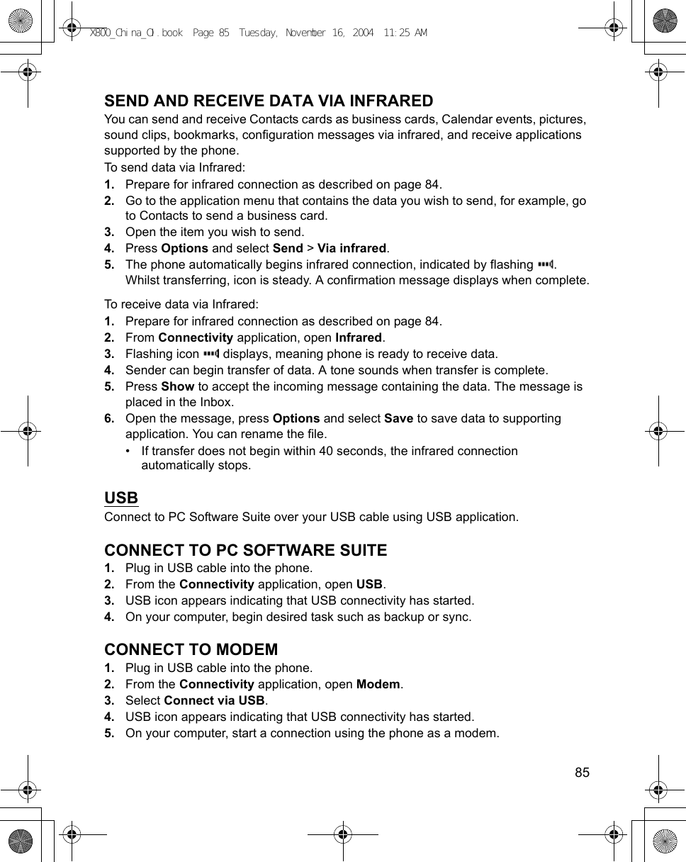    85SEND AND RECEIVE DATA VIA INFRAREDYou can send and receive Contacts cards as business cards, Calendar events, pictures, sound clips, bookmarks, configuration messages via infrared, and receive applications supported by the phone.To send data via Infrared:1. Prepare for infrared connection as described on page 84.2. Go to the application menu that contains the data you wish to send, for example, go to Contacts to send a business card.3. Open the item you wish to send.4. Press Options and select Send &gt; Via infrared.5. The phone automatically begins infrared connection, indicated by flashing  . Whilst transferring, icon is steady. A confirmation message displays when complete.To receive data via Infrared:1. Prepare for infrared connection as described on page 84.2. From Connectivity application, open Infrared.3. Flashing icon   displays, meaning phone is ready to receive data. 4. Sender can begin transfer of data. A tone sounds when transfer is complete.5. Press Show to accept the incoming message containing the data. The message is placed in the Inbox.6. Open the message, press Options and select Save to save data to supporting application. You can rename the file.• If transfer does not begin within 40 seconds, the infrared connection automatically stops.USBConnect to PC Software Suite over your USB cable using USB application.CONNECT TO PC SOFTWARE SUITE1. Plug in USB cable into the phone.2. From the Connectivity application, open USB.3. USB icon appears indicating that USB connectivity has started.4. On your computer, begin desired task such as backup or sync.CONNECT TO MODEM1. Plug in USB cable into the phone.2. From the Connectivity application, open Modem.3. Select Connect via USB.4. USB icon appears indicating that USB connectivity has started.5. On your computer, start a connection using the phone as a modem.X800_China_OI.book  Page 85  Tuesday, November 16, 2004  11:25 AM