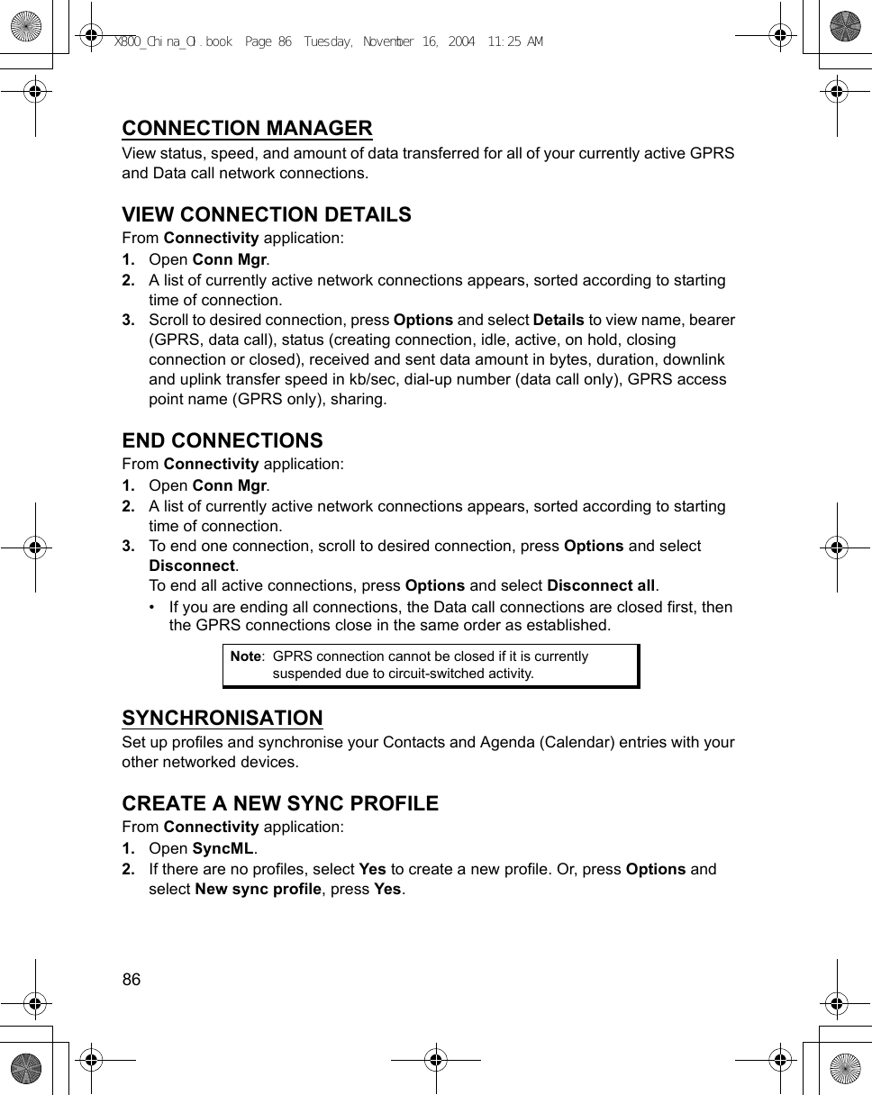 86      CONNECTION MANAGERView status, speed, and amount of data transferred for all of your currently active GPRS and Data call network connections.VIEW CONNECTION DETAILSFrom Connectivity application:1. Open Conn Mgr.2. A list of currently active network connections appears, sorted according to starting time of connection.3. Scroll to desired connection, press Options and select Details to view name, bearer (GPRS, data call), status (creating connection, idle, active, on hold, closing connection or closed), received and sent data amount in bytes, duration, downlink and uplink transfer speed in kb/sec, dial-up number (data call only), GPRS access point name (GPRS only), sharing.END CONNECTIONSFrom Connectivity application:1. Open Conn Mgr.2. A list of currently active network connections appears, sorted according to starting time of connection.3. To end one connection, scroll to desired connection, press Options and select Disconnect.To end all active connections, press Options and select Disconnect all.• If you are ending all connections, the Data call connections are closed first, then the GPRS connections close in the same order as established.SYNCHRONISATIONSet up profiles and synchronise your Contacts and Agenda (Calendar) entries with your other networked devices.CREATE A NEW SYNC PROFILEFrom Connectivity application:1. Open SyncML.2. If there are no profiles, select Yes to create a new profile. Or, press Options and select New sync profile, press Yes.Note: GPRS connection cannot be closed if it is currently suspended due to circuit-switched activity.X800_China_OI.book  Page 86  Tuesday, November 16, 2004  11:25 AM