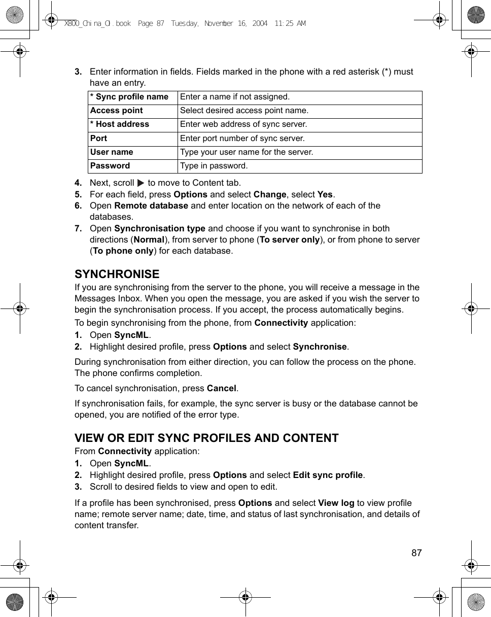    873. Enter information in fields. Fields marked in the phone with a red asterisk (*) must have an entry. 4. Next, scroll   to move to Content tab.5. For each field, press Options and select Change, select Yes.6. Open Remote database and enter location on the network of each of the databases.7. Open Synchronisation type and choose if you want to synchronise in both directions (Normal), from server to phone (To server only), or from phone to server (To phone only) for each database.SYNCHRONISEIf you are synchronising from the server to the phone, you will receive a message in the Messages Inbox. When you open the message, you are asked if you wish the server to begin the synchronisation process. If you accept, the process automatically begins.To begin synchronising from the phone, from Connectivity application:1. Open SyncML.2. Highlight desired profile, press Options and select Synchronise.During synchronisation from either direction, you can follow the process on the phone. The phone confirms completion.To cancel synchronisation, press Cancel.If synchronisation fails, for example, the sync server is busy or the database cannot be opened, you are notified of the error type.VIEW OR EDIT SYNC PROFILES AND CONTENTFrom Connectivity application:1. Open SyncML.2. Highlight desired profile, press Options and select Edit sync profile.3. Scroll to desired fields to view and open to edit.If a profile has been synchronised, press Options and select View log to view profile name; remote server name; date, time, and status of last synchronisation, and details of content transfer.* Sync profile name Enter a name if not assigned.Access point Select desired access point name.* Host address Enter web address of sync server.Port Enter port number of sync server.User name Type your user name for the server.Password Type in password.X800_China_OI.book  Page 87  Tuesday, November 16, 2004  11:25 AM