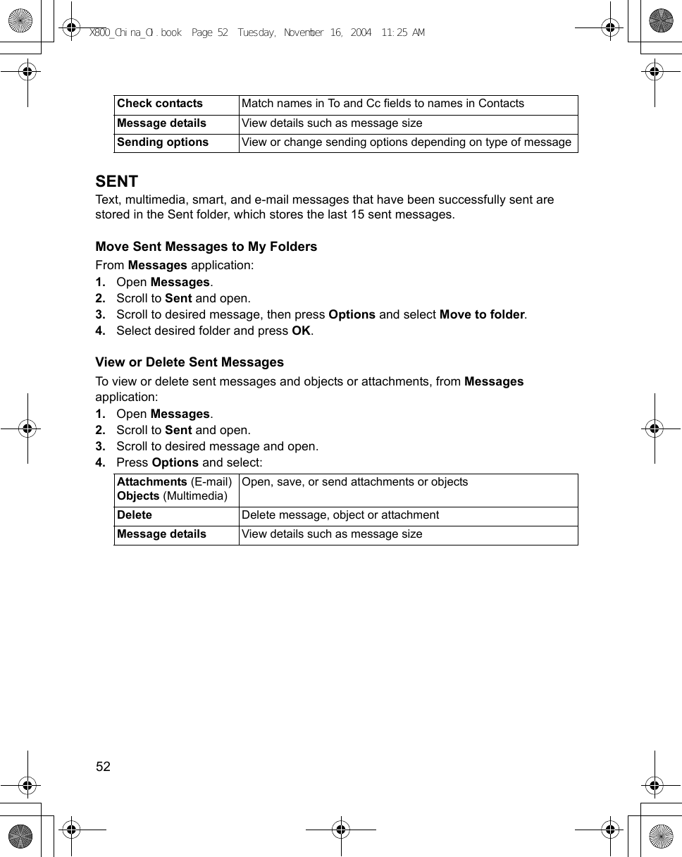 52      SENTText, multimedia, smart, and e-mail messages that have been successfully sent are stored in the Sent folder, which stores the last 15 sent messages.Move Sent Messages to My FoldersFrom Messages application:1. Open Messages.2. Scroll to Sent and open.3. Scroll to desired message, then press Options and select Move to folder.4. Select desired folder and press OK.View or Delete Sent MessagesTo view or delete sent messages and objects or attachments, from Messages application:1. Open Messages.2. Scroll to Sent and open.3. Scroll to desired message and open.4. Press Options and select: Check contacts Match names in To and Cc fields to names in ContactsMessage details View details such as message sizeSending options View or change sending options depending on type of messageAttachments (E-mail)Objects (Multimedia)Open, save, or send attachments or objectsDelete Delete message, object or attachmentMessage details View details such as message sizeX800_China_OI.book  Page 52  Tuesday, November 16, 2004  11:25 AM