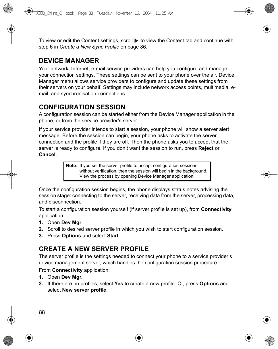 88      To view or edit the Content settings, scroll   to view the Content tab and continue with step 6 in Create a New Sync Profile on page 86.DEVICE MANAGERYour network, Internet, e-mail service providers can help you configure and manage your connection settings. These settings can be sent to your phone over the air. Device Manager menu allows service providers to configure and update these settings from their servers on your behalf. Settings may include network access points, multimedia, e-mail, and synchronisation connections.CONFIGURATION SESSIONA configuration session can be started either from the Device Manager application in the phone, or from the service provider’s server.If your service provider intends to start a session, your phone will show a server alert message. Before the session can begin, your phone asks to activate the server connection and the profile if they are off. Then the phone asks you to accept that the server is ready to configure. If you don’t want the session to run, press Reject or Cancel.Once the configuration session begins, the phone displays status notes advising the session stage: connecting to the server, receiving data from the server, processing data, and disconnection.To start a configuration session yourself (if server profile is set up), from Connectivity application:1. Open Dev Mgr.2. Scroll to desired server profile in which you wish to start configuration session.3. Press Options and select Start.CREATE A NEW SERVER PROFILEThe server profile is the settings needed to connect your phone to a service provider’s device management server, which handles the configuration session procedure.From Connectivity application:1. Open Dev Mgr.2. If there are no profiles, select Yes to create a new profile. Or, press Options and select New server profile.Note: If you set the server profile to accept configuration sessions without verification, then the session will begin in the background. View the process by opening Device Manager application.X800_China_OI.book  Page 88  Tuesday, November 16, 2004  11:25 AM