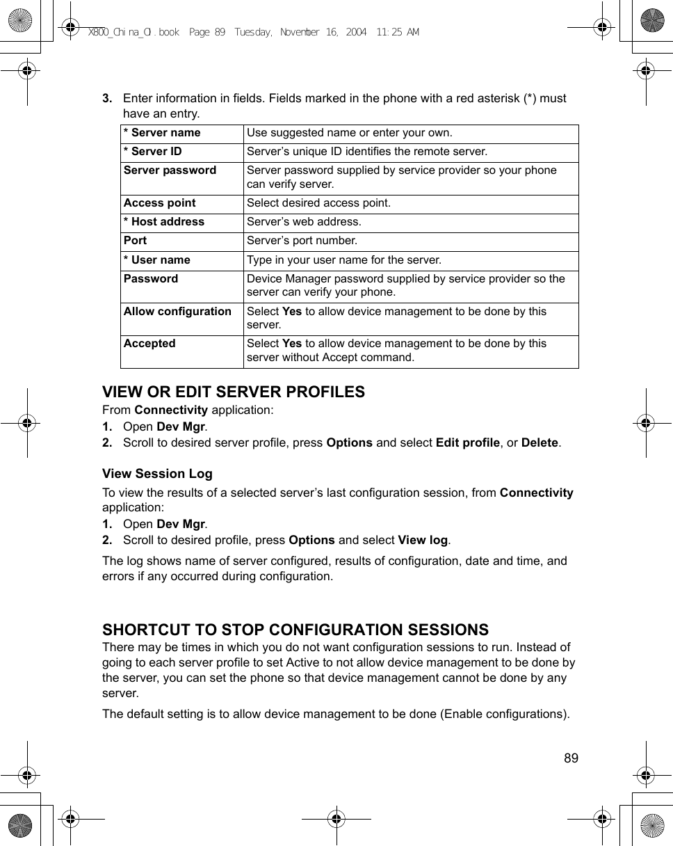    893. Enter information in fields. Fields marked in the phone with a red asterisk (*) must have an entry. VIEW OR EDIT SERVER PROFILESFrom Connectivity application:1. Open Dev Mgr.2. Scroll to desired server profile, press Options and select Edit profile, or Delete.View Session LogTo view the results of a selected server’s last configuration session, from Connectivity application:1. Open Dev Mgr.2. Scroll to desired profile, press Options and select View log.The log shows name of server configured, results of configuration, date and time, and errors if any occurred during configuration.SHORTCUT TO STOP CONFIGURATION SESSIONSThere may be times in which you do not want configuration sessions to run. Instead of going to each server profile to set Active to not allow device management to be done by the server, you can set the phone so that device management cannot be done by any server.The default setting is to allow device management to be done (Enable configurations).* Server name Use suggested name or enter your own. * Server ID Server’s unique ID identifies the remote server.Server password Server password supplied by service provider so your phone can verify server.Access point Select desired access point.* Host address Server’s web address.Port Server’s port number.* User name Type in your user name for the server.Password Device Manager password supplied by service provider so the server can verify your phone.Allow configuration Select Yes to allow device management to be done by this server.Accepted Select Yes to allow device management to be done by this server without Accept command.X800_China_OI.book  Page 89  Tuesday, November 16, 2004  11:25 AM
