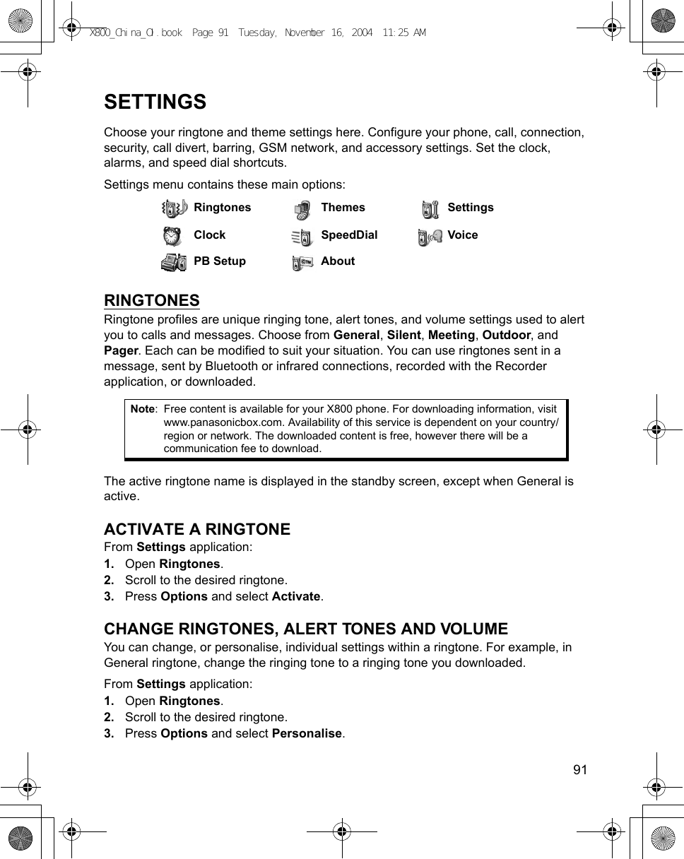    91SETTINGSChoose your ringtone and theme settings here. Configure your phone, call, connection, security, call divert, barring, GSM network, and accessory settings. Set the clock, alarms, and speed dial shortcuts.Settings menu contains these main options:RINGTONESRingtone profiles are unique ringing tone, alert tones, and volume settings used to alert you to calls and messages. Choose from General, Silent, Meeting, Outdoor, and Pager. Each can be modified to suit your situation. You can use ringtones sent in a message, sent by Bluetooth or infrared connections, recorded with the Recorder application, or downloaded. The active ringtone name is displayed in the standby screen, except when General is active.ACTIVATE A RINGTONEFrom Settings application:1. Open Ringtones.2. Scroll to the desired ringtone.3. Press Options and select Activate. CHANGE RINGTONES, ALERT TONES AND VOLUMEYou can change, or personalise, individual settings within a ringtone. For example, in General ringtone, change the ringing tone to a ringing tone you downloaded.From Settings application:1. Open Ringtones.2. Scroll to the desired ringtone.3. Press Options and select Personalise. Ringtones Themes SettingsClock SpeedDial VoicePB Setup AboutNote: Free content is available for your X800 phone. For downloading information, visit www.panasonicbox.com. Availability of this service is dependent on your country/region or network. The downloaded content is free, however there will be a communication fee to download.X800_China_OI.book  Page 91  Tuesday, November 16, 2004  11:25 AM