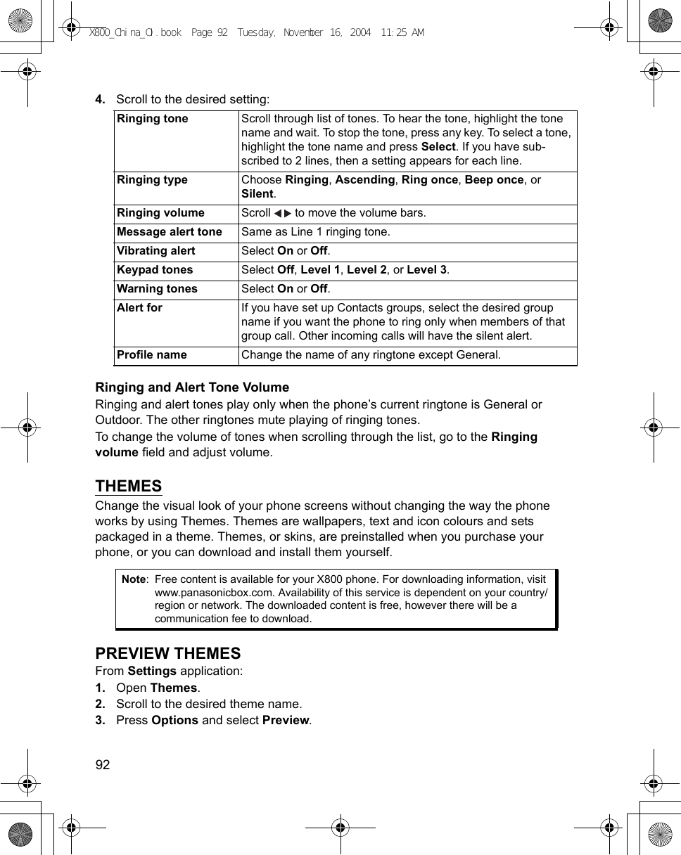 92      4. Scroll to the desired setting:    Ringing and Alert Tone VolumeRinging and alert tones play only when the phone’s current ringtone is General or Outdoor. The other ringtones mute playing of ringing tones.To change the volume of tones when scrolling through the list, go to the Ringing volume field and adjust volume. THEMESChange the visual look of your phone screens without changing the way the phone works by using Themes. Themes are wallpapers, text and icon colours and sets packaged in a theme. Themes, or skins, are preinstalled when you purchase your phone, or you can download and install them yourself.PREVIEW THEMESFrom Settings application:1. Open Themes.2. Scroll to the desired theme name.3. Press Options and select Preview.Ringing tone Scroll through list of tones. To hear the tone, highlight the tone name and wait. To stop the tone, press any key. To select a tone, highlight the tone name and press Select. If you have sub-scribed to 2 lines, then a setting appears for each line.Ringing type Choose Ringing, Ascending, Ring once, Beep once, or Silent.Ringing volume Scroll   to move the volume bars.Message alert tone Same as Line 1 ringing tone.Vibrating alert Select On or Off.Keypad tones Select Off, Level 1, Level 2, or Level 3.Warning tones Select On or Off.Alert for If you have set up Contacts groups, select the desired group name if you want the phone to ring only when members of that group call. Other incoming calls will have the silent alert.Profile name Change the name of any ringtone except General.Note: Free content is available for your X800 phone. For downloading information, visit www.panasonicbox.com. Availability of this service is dependent on your country/region or network. The downloaded content is free, however there will be a communication fee to download.X800_China_OI.book  Page 92  Tuesday, November 16, 2004  11:25 AM