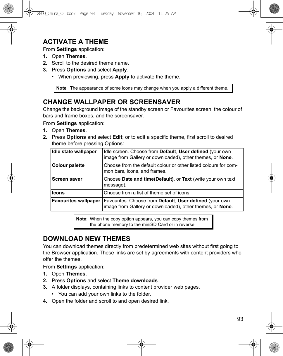    93ACTIVATE A THEMEFrom Settings application:1. Open Themes.2. Scroll to the desired theme name.3. Press Options and select Apply.• When previewing, press Apply to activate the theme.CHANGE WALLPAPER OR SCREENSAVERChange the background image of the standby screen or Favourites screen, the colour of bars and frame boxes, and the screensaver.From Settings application:1. Open Themes.2. Press Options and select Edit; or to edit a specific theme, first scroll to desired theme before pressing Options:    DOWNLOAD NEW THEMESYou can download themes directly from predetermined web sites without first going to the Browser application. These links are set by agreements with content providers who offer the themes. From Settings application:1. Open Themes.2. Press Options and select Theme downloads.3. A folder displays, containing links to content provider web pages.• You can add your own links to the folder.4. Open the folder and scroll to and open desired link.Note: The appearance of some icons may change when you apply a different theme.Idle state wallpaper Idle screen. Choose from Default, User defined (your own image from Gallery or downloaded), other themes, or None.Colour palette Choose from the default colour or other listed colours for com-mon bars, icons, and frames.Screen saver Choose Date and time(Default), or Text (write your own text message).Icons Choose from a list of theme set of icons.Favourites wallpaper Favourites. Choose from Default, User defined (your own image from Gallery or downloaded), other themes, or None.Note: When the copy option appears, you can copy themes from the phone memory to the miniSD Card or in reverse.X800_China_OI.book  Page 93  Tuesday, November 16, 2004  11:25 AM