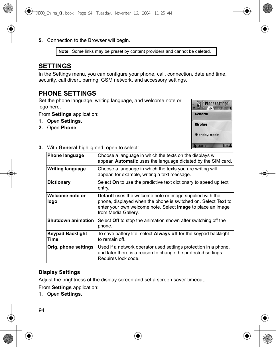 94      5. Connection to the Browser will begin.SETTINGSIn the Settings menu, you can configure your phone, call, connection, date and time, security, call divert, barring, GSM network, and accessory settings.PHONE SETTINGSSet the phone language, writing language, and welcome note or logo here.  From Settings application:1. Open Settings.2. Open Phone.3. With General highlighted, open to select: Display SettingsAdjust the brightness of the display screen and set a screen saver timeout.From Settings application:1. Open Settings.Note: Some links may be preset by content providers and cannot be deleted.Phone language Choose a language in which the texts on the displays will appear. Automatic uses the language dictated by the SIM card.Writing language Choose a language in which the texts you are writing will appear, for example, writing a text message.Dictionary Select On to use the predictive text dictionary to speed up text entry.Welcome note or logoDefault uses the welcome note or image supplied with the phone, displayed when the phone is switched on. Select Text to enter your own welcome note. Select Image to place an image from Media Gallery.Shutdown animation Select Off to stop the animation shown after switching off the phone.Keypad Backlight TimeTo save battery life, select Always off for the keypad backlight to remain off.Orig. phone settings Used if a network operator used settings protection in a phone, and later there is a reason to change the protected settings. Requires lock code.X800_China_OI.book  Page 94  Tuesday, November 16, 2004  11:25 AM