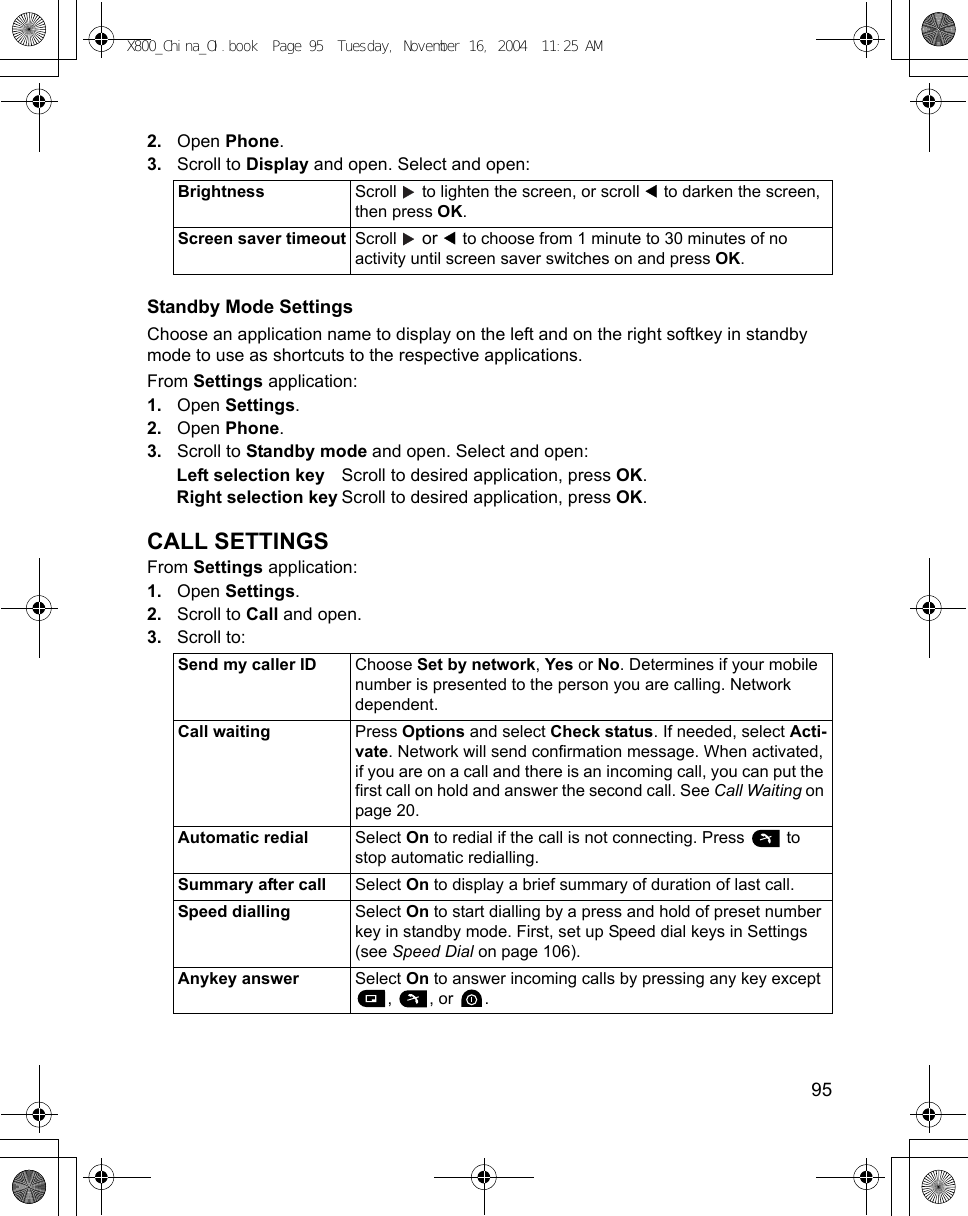    952. Open Phone.3. Scroll to Display and open. Select and open:Standby Mode SettingsChoose an application name to display on the left and on the right softkey in standby mode to use as shortcuts to the respective applications.From Settings application:1. Open Settings.2. Open Phone.3. Scroll to Standby mode and open. Select and open:Left selection key Scroll to desired application, press OK.Right selection key Scroll to desired application, press OK.CALL SETTINGSFrom Settings application:1. Open Settings.2. Scroll to Call and open.3. Scroll to:Brightness Scroll   to lighten the screen, or scroll   to darken the screen, then press OK.Screen saver timeout Scroll   or   to choose from 1 minute to 30 minutes of no activity until screen saver switches on and press OK.Send my caller ID Choose Set by network, Yes or No. Determines if your mobile number is presented to the person you are calling. Network dependent.Call waiting Press Options and select Check status. If needed, select Acti-vate. Network will send confirmation message. When activated, if you are on a call and there is an incoming call, you can put the first call on hold and answer the second call. See Call Waiting on page 20.Automatic redial Select On to redial if the call is not connecting. Press   to stop automatic redialling.Summary after call Select On to display a brief summary of duration of last call.Speed dialling Select On to start dialling by a press and hold of preset number key in standby mode. First, set up Speed dial keys in Settings (see Speed Dial on page 106). Anykey answer Select On to answer incoming calls by pressing any key except , , or .X800_China_OI.book  Page 95  Tuesday, November 16, 2004  11:25 AM