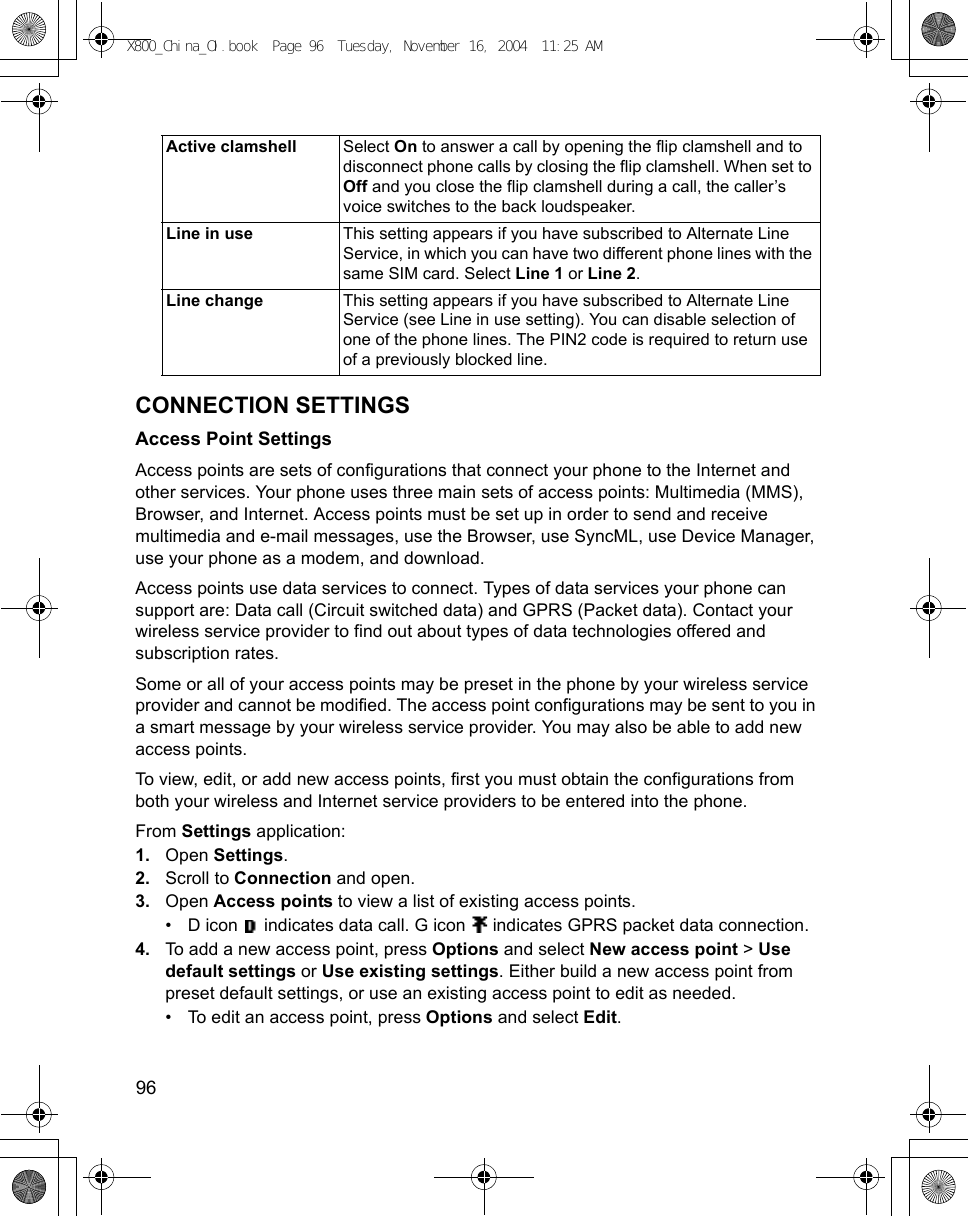 96      CONNECTION SETTINGSAccess Point SettingsAccess points are sets of configurations that connect your phone to the Internet and other services. Your phone uses three main sets of access points: Multimedia (MMS), Browser, and Internet. Access points must be set up in order to send and receive multimedia and e-mail messages, use the Browser, use SyncML, use Device Manager, use your phone as a modem, and download.Access points use data services to connect. Types of data services your phone can support are: Data call (Circuit switched data) and GPRS (Packet data). Contact your wireless service provider to find out about types of data technologies offered and subscription rates.Some or all of your access points may be preset in the phone by your wireless service provider and cannot be modified. The access point configurations may be sent to you in a smart message by your wireless service provider. You may also be able to add new access points.To view, edit, or add new access points, first you must obtain the configurations from both your wireless and Internet service providers to be entered into the phone.From Settings application:1. Open Settings.2. Scroll to Connection and open.3. Open Access points to view a list of existing access points.• D icon   indicates data call. G icon   indicates GPRS packet data connection.4. To add a new access point, press Options and select New access point &gt; Use default settings or Use existing settings. Either build a new access point from preset default settings, or use an existing access point to edit as needed. • To edit an access point, press Options and select Edit.Active clamshell Select On to answer a call by opening the flip clamshell and to disconnect phone calls by closing the flip clamshell. When set to Off and you close the flip clamshell during a call, the caller’s voice switches to the back loudspeaker.Line in use This setting appears if you have subscribed to Alternate Line Service, in which you can have two different phone lines with the same SIM card. Select Line 1 or Line 2.Line change This setting appears if you have subscribed to Alternate Line Service (see Line in use setting). You can disable selection of one of the phone lines. The PIN2 code is required to return use of a previously blocked line.X800_China_OI.book  Page 96  Tuesday, November 16, 2004  11:25 AM