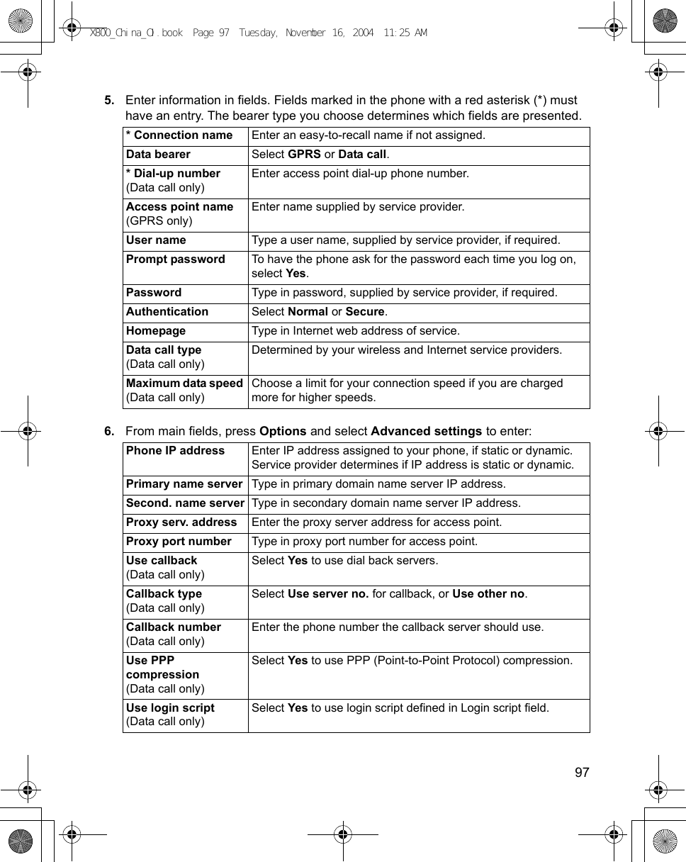    975. Enter information in fields. Fields marked in the phone with a red asterisk (*) must have an entry. The bearer type you choose determines which fields are presented. 6. From main fields, press Options and select Advanced settings to enter:   * Connection name Enter an easy-to-recall name if not assigned.Data bearer Select GPRS or Data call.* Dial-up number (Data call only)Enter access point dial-up phone number. Access point name (GPRS only)Enter name supplied by service provider. User name Type a user name, supplied by service provider, if required.Prompt password To have the phone ask for the password each time you log on, select Yes.Password Type in password, supplied by service provider, if required.Authentication Select Normal or Secure.Homepage Type in Internet web address of service.Data call type (Data call only)Determined by your wireless and Internet service providers. Maximum data speed (Data call only)Choose a limit for your connection speed if you are charged more for higher speeds.Phone IP address  Enter IP address assigned to your phone, if static or dynamic. Service provider determines if IP address is static or dynamic.Primary name server Type in primary domain name server IP address.Second. name server Type in secondary domain name server IP address.Proxy serv. address Enter the proxy server address for access point.Proxy port number Type in proxy port number for access point.Use callback (Data call only) Select Yes to use dial back servers.Callback type(Data call only)Select Use server no. for callback, or Use other no.Callback number (Data call only)Enter the phone number the callback server should use.Use PPPcompression(Data call only)Select Yes to use PPP (Point-to-Point Protocol) compression. Use login script(Data call only)Select Yes to use login script defined in Login script field.X800_China_OI.book  Page 97  Tuesday, November 16, 2004  11:25 AM