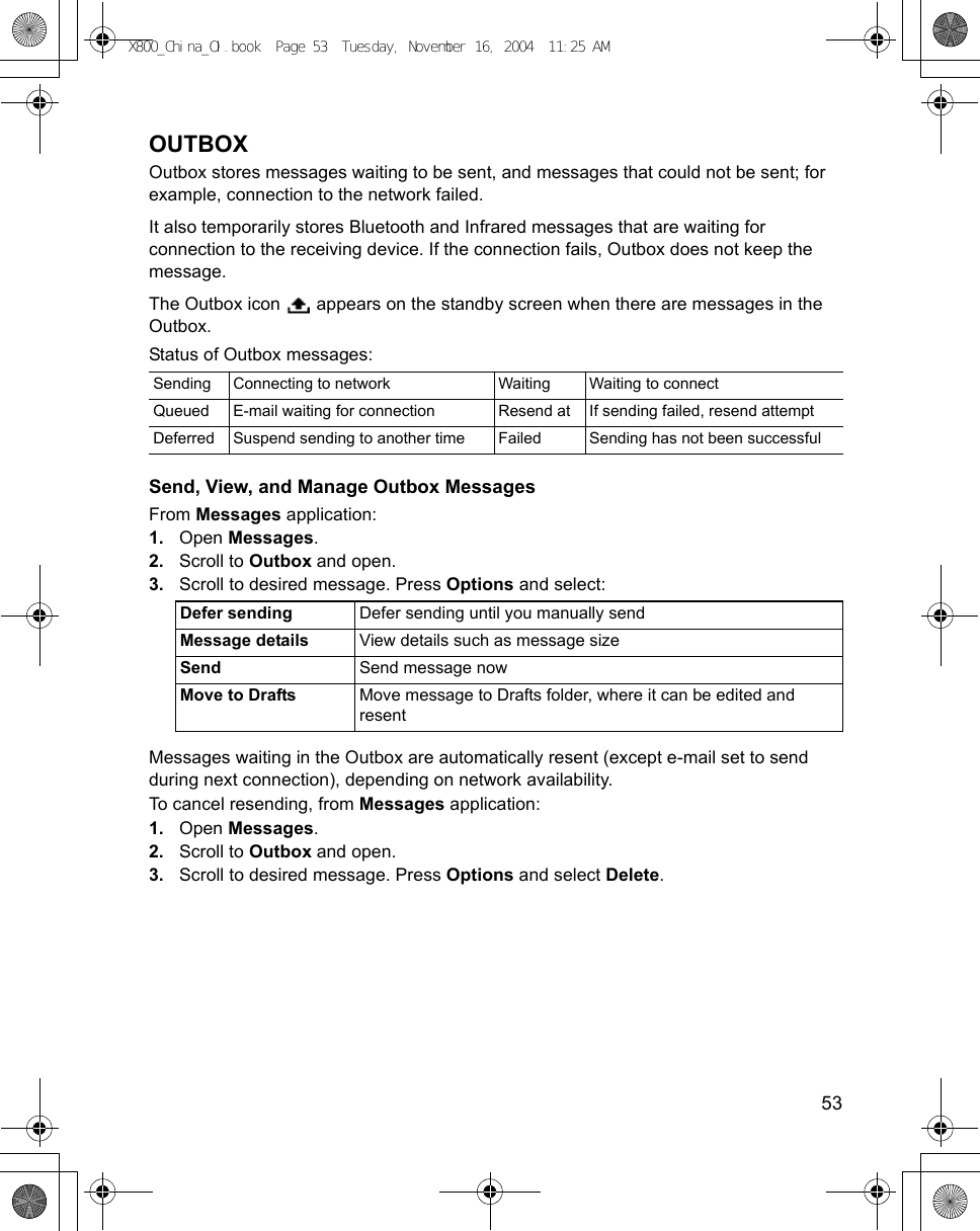   53OUTBOXOutbox stores messages waiting to be sent, and messages that could not be sent; for example, connection to the network failed. It also temporarily stores Bluetooth and Infrared messages that are waiting for connection to the receiving device. If the connection fails, Outbox does not keep the message.The Outbox icon   appears on the standby screen when there are messages in the Outbox.Status of Outbox messages:Send, View, and Manage Outbox MessagesFrom Messages application:1. Open Messages.2. Scroll to Outbox and open.3. Scroll to desired message. Press Options and select: Messages waiting in the Outbox are automatically resent (except e-mail set to send during next connection), depending on network availability.To cancel resending, from Messages application:1. Open Messages.2. Scroll to Outbox and open.3. Scroll to desired message. Press Options and select Delete. Sending Connecting to network Waiting Waiting to connectQueued E-mail waiting for connection Resend at If sending failed, resend attemptDeferred Suspend sending to another time Failed Sending has not been successfulDefer sending Defer sending until you manually sendMessage details View details such as message sizeSend Send message nowMove to Drafts Move message to Drafts folder, where it can be edited and resentX800_China_OI.book  Page 53  Tuesday, November 16, 2004  11:25 AM