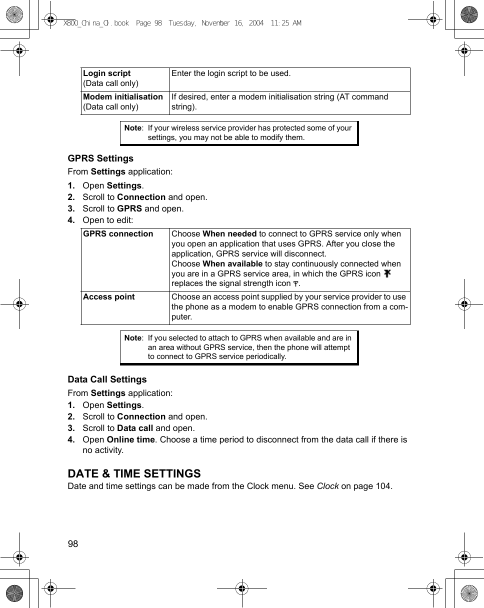 98      GPRS SettingsFrom Settings application:1. Open Settings.2. Scroll to Connection and open.3. Scroll to GPRS and open.4. Open to edit:  Data Call SettingsFrom Settings application:1. Open Settings.2. Scroll to Connection and open.3. Scroll to Data call and open.4. Open Online time. Choose a time period to disconnect from the data call if there is no activity.DATE &amp; TIME SETTINGSDate and time settings can be made from the Clock menu. See Clock on page 104.Login script (Data call only)Enter the login script to be used. Modem initialisation (Data call only)If desired, enter a modem initialisation string (AT command string).Note: If your wireless service provider has protected some of your settings, you may not be able to modify them.GPRS connection Choose When needed to connect to GPRS service only when you open an application that uses GPRS. After you close the application, GPRS service will disconnect.Choose When available to stay continuously connected when you are in a GPRS service area, in which the GPRS icon   replaces the signal strength icon  .Access point Choose an access point supplied by your service provider to use the phone as a modem to enable GPRS connection from a com-puter.Note: If you selected to attach to GPRS when available and are in an area without GPRS service, then the phone will attempt to connect to GPRS service periodically.X800_China_OI.book  Page 98  Tuesday, November 16, 2004  11:25 AM