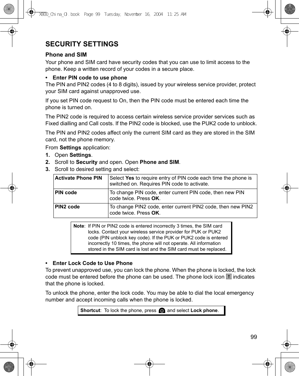    99SECURITY SETTINGSPhone and SIMYour phone and SIM card have security codes that you can use to limit access to the phone. Keep a written record of your codes in a secure place.• Enter PIN code to use phoneThe PIN and PIN2 codes (4 to 8 digits), issued by your wireless service provider, protect your SIM card against unapproved use.If you set PIN code request to On, then the PIN code must be entered each time the phone is turned on.The PIN2 code is required to access certain wireless service provider services such as Fixed dialling and Call costs. If the PIN2 code is blocked, use the PUK2 code to unblock.The PIN and PIN2 codes affect only the current SIM card as they are stored in the SIM card, not the phone memory.From Settings application:1. Open Settings.2. Scroll to Security and open. Open Phone and SIM.3. Scroll to desired setting and select:   • Enter Lock Code to Use PhoneTo prevent unapproved use, you can lock the phone. When the phone is locked, the lock code must be entered before the phone can be used. The phone lock icon   indicates that the phone is locked.To unlock the phone, enter the lock code. You may be able to dial the local emergency number and accept incoming calls when the phone is locked.Activate Phone PIN Select Yes to require entry of PIN code each time the phone is switched on. Requires PIN code to activate.PIN code To change PIN code, enter current PIN code, then new PIN code twice. Press OK.PIN2 code To change PIN2 code, enter current PIN2 code, then new PIN2 code twice. Press OK.Note: If PIN or PIN2 code is entered incorrectly 3 times, the SIM card locks. Contact your wireless service provider for PUK or PUK2 code (PIN unblock key code). If the PUK or PUK2 code is entered incorrectly 10 times, the phone will not operate. All information stored in the SIM card is lost and the SIM card must be replaced.Shortcut: To lock the phone, press   and select Lock phone.X800_China_OI.book  Page 99  Tuesday, November 16, 2004  11:25 AM