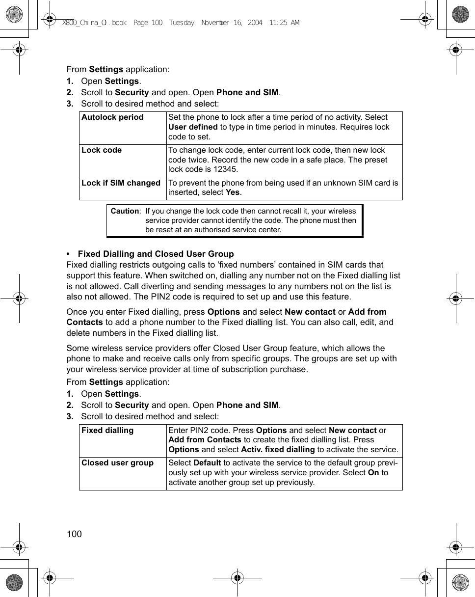 100      From Settings application:1. Open Settings.2. Scroll to Security and open. Open Phone and SIM.3. Scroll to desired method and select:   • Fixed Dialling and Closed User GroupFixed dialling restricts outgoing calls to ‘fixed numbers’ contained in SIM cards that support this feature. When switched on, dialling any number not on the Fixed dialling list is not allowed. Call diverting and sending messages to any numbers not on the list is also not allowed. The PIN2 code is required to set up and use this feature.Once you enter Fixed dialling, press Options and select New contact or Add from Contacts to add a phone number to the Fixed dialling list. You can also call, edit, and delete numbers in the Fixed dialling list.Some wireless service providers offer Closed User Group feature, which allows the phone to make and receive calls only from specific groups. The groups are set up with your wireless service provider at time of subscription purchase. From Settings application:1. Open Settings.2. Scroll to Security and open. Open Phone and SIM.3. Scroll to desired method and select: Autolock period Set the phone to lock after a time period of no activity. Select User defined to type in time period in minutes. Requires lock code to set.Lock code To change lock code, enter current lock code, then new lock code twice. Record the new code in a safe place. The preset lock code is 12345.Lock if SIM changed To prevent the phone from being used if an unknown SIM card is inserted, select Yes. Caution: If you change the lock code then cannot recall it, your wireless service provider cannot identify the code. The phone must then be reset at an authorised service center. Fixed dialling Enter PIN2 code. Press Options and select New contact or Add from Contacts to create the fixed dialling list. Press Options and select Activ. fixed dialling to activate the service.Closed user group Select Default to activate the service to the default group previ-ously set up with your wireless service provider. Select On to activate another group set up previously.X800_China_OI.book  Page 100  Tuesday, November 16, 2004  11:25 AM