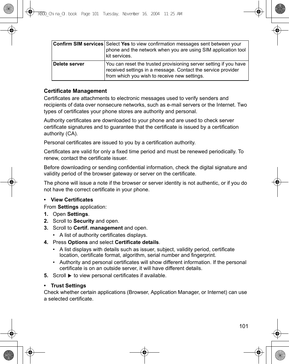    101Certificate ManagementCertificates are attachments to electronic messages used to verify senders and recipients of data over nonsecure networks, such as e-mail servers or the Internet. Two types of certificates your phone stores are authority and personal. Authority certificates are downloaded to your phone and are used to check server certificate signatures and to guarantee that the certificate is issued by a certification authority (CA).Personal certificates are issued to you by a certification authority.Certificates are valid for only a fixed time period and must be renewed periodically. To renew, contact the certificate issuer.Before downloading or sending confidential information, check the digital signature and validity period of the browser gateway or server on the certificate.The phone will issue a note if the browser or server identity is not authentic, or if you do not have the correct certificate in your phone.• View CertificatesFrom Settings application:1. Open Settings.2. Scroll to Security and open.3. Scroll to Certif. management and open.• A list of authority certificates displays.4. Press Options and select Certificate details.• A list displays with details such as issuer, subject, validity period, certificate location, certificate format, algorithm, serial number and fingerprint. • Authority and personal certificates will show different information. If the personal certificate is on an outside server, it will have different details.5. Scroll   to view personal certificates if available.• Trust SettingsCheck whether certain applications (Browser, Application Manager, or Internet) can use a selected certificate.Confirm SIM services Select Yes to view confirmation messages sent between your phone and the network when you are using SIM application tool kit services.Delete server You can reset the trusted provisioning server setting if you have received settings in a message. Contact the service provider from which you wish to receive new settings.X800_China_OI.book  Page 101  Tuesday, November 16, 2004  11:25 AM