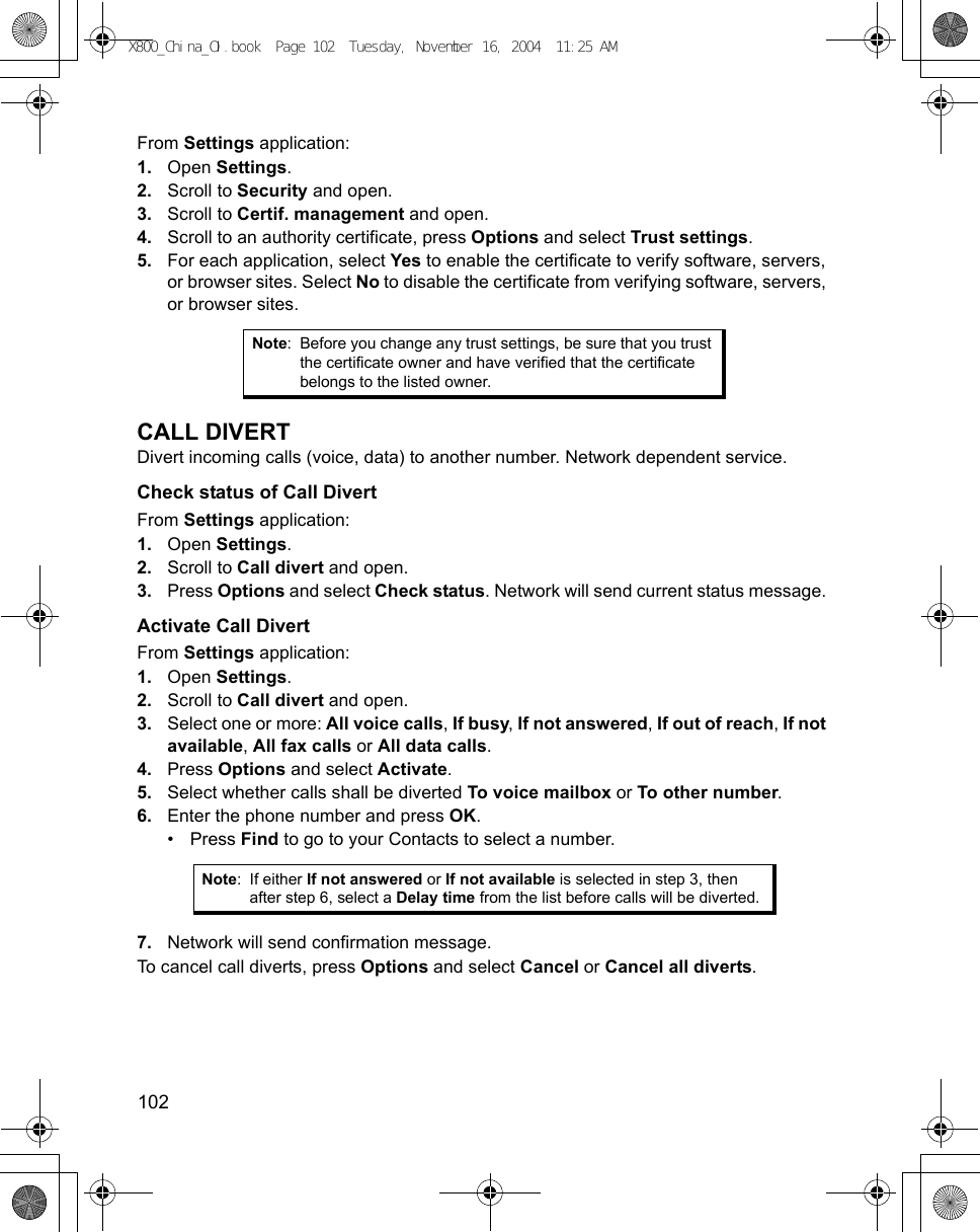 102      From Settings application:1. Open Settings.2. Scroll to Security and open.3. Scroll to Certif. management and open.4. Scroll to an authority certificate, press Options and select Trust settings.5. For each application, select Yes to enable the certificate to verify software, servers, or browser sites. Select No to disable the certificate from verifying software, servers, or browser sites. CALL DIVERTDivert incoming calls (voice, data) to another number. Network dependent service.Check status of Call DivertFrom Settings application:1. Open Settings.2. Scroll to Call divert and open.3. Press Options and select Check status. Network will send current status message. Activate Call DivertFrom Settings application:1. Open Settings.2. Scroll to Call divert and open.3. Select one or more: All voice calls, If busy, If not answered, If out of reach, If not available, All fax calls or All data calls.4. Press Options and select Activate. 5. Select whether calls shall be diverted To voice mailbox or To other number.6. Enter the phone number and press OK.•Press Find to go to your Contacts to select a number.7. Network will send confirmation message. To cancel call diverts, press Options and select Cancel or Cancel all diverts.Note: Before you change any trust settings, be sure that you trust the certificate owner and have verified that the certificate belongs to the listed owner.Note: If either If not answered or If not available is selected in step 3, then after step 6, select a Delay time from the list before calls will be diverted.X800_China_OI.book  Page 102  Tuesday, November 16, 2004  11:25 AM
