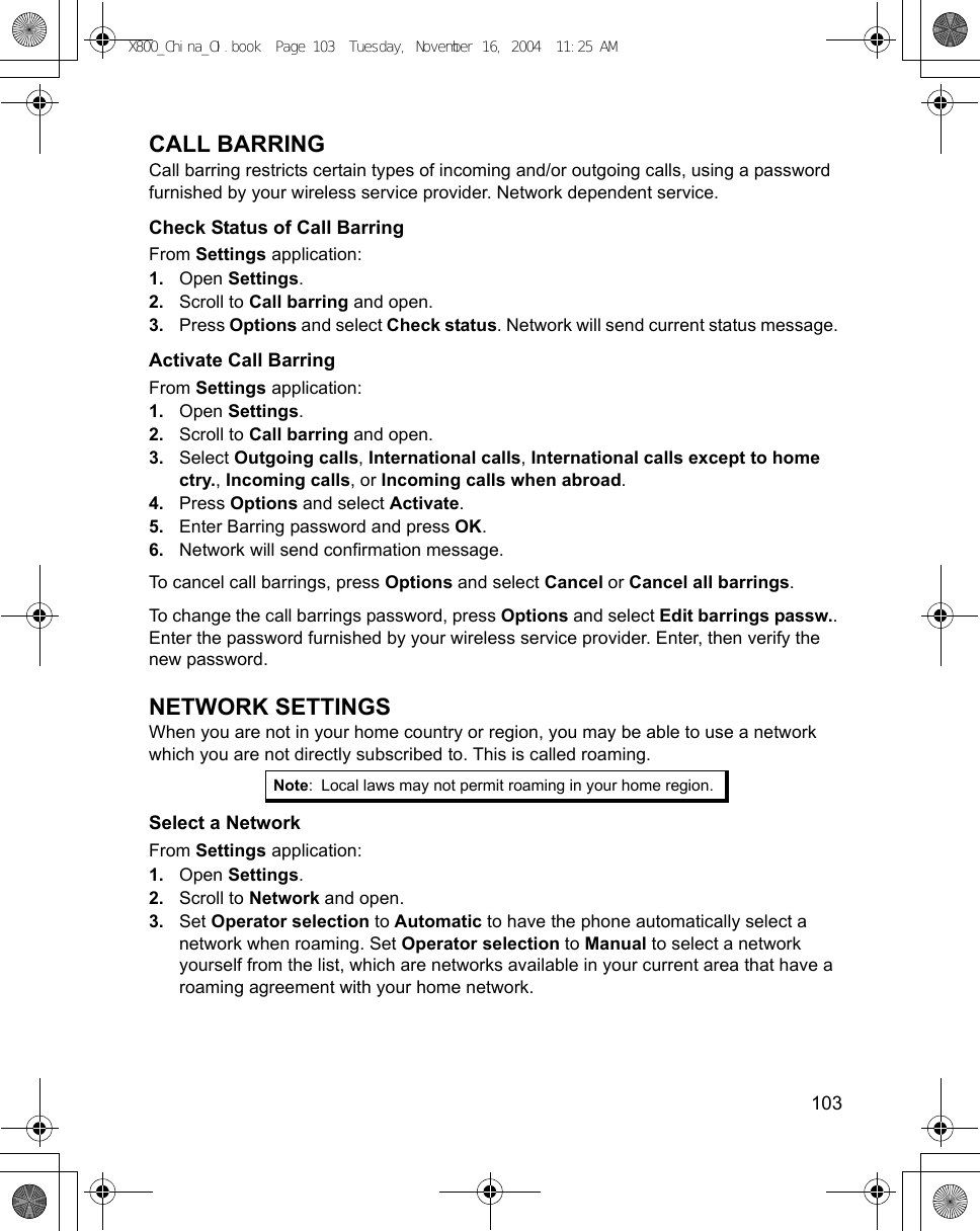    103CALL BARRINGCall barring restricts certain types of incoming and/or outgoing calls, using a password furnished by your wireless service provider. Network dependent service.Check Status of Call BarringFrom Settings application:1. Open Settings.2. Scroll to Call barring and open.3. Press Options and select Check status. Network will send current status message. Activate Call BarringFrom Settings application:1. Open Settings.2. Scroll to Call barring and open.3. Select Outgoing calls, International calls, International calls except to home ctry., Incoming calls, or Incoming calls when abroad.4. Press Options and select Activate. 5. Enter Barring password and press OK.6. Network will send confirmation message. To cancel call barrings, press Options and select Cancel or Cancel all barrings.To change the call barrings password, press Options and select Edit barrings passw.. Enter the password furnished by your wireless service provider. Enter, then verify the new password.NETWORK SETTINGSWhen you are not in your home country or region, you may be able to use a network which you are not directly subscribed to. This is called roaming.Select a NetworkFrom Settings application:1. Open Settings.2. Scroll to Network and open.3. Set Operator selection to Automatic to have the phone automatically select a network when roaming. Set Operator selection to Manual to select a network yourself from the list, which are networks available in your current area that have a roaming agreement with your home network.Note: Local laws may not permit roaming in your home region.X800_China_OI.book  Page 103  Tuesday, November 16, 2004  11:25 AM