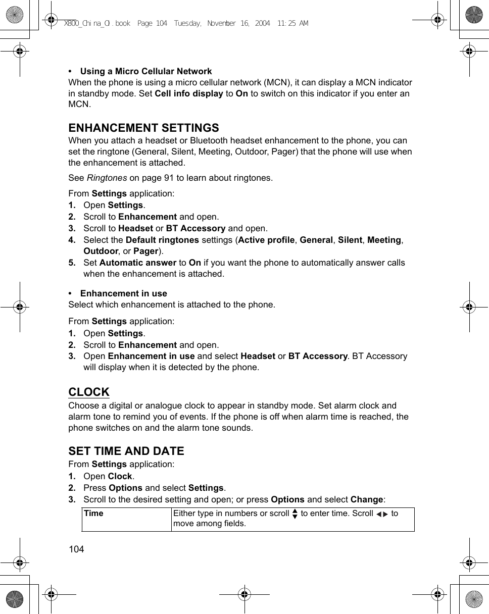 104      • Using a Micro Cellular NetworkWhen the phone is using a micro cellular network (MCN), it can display a MCN indicator in standby mode. Set Cell info display to On to switch on this indicator if you enter an MCN.ENHANCEMENT SETTINGSWhen you attach a headset or Bluetooth headset enhancement to the phone, you can set the ringtone (General, Silent, Meeting, Outdoor, Pager) that the phone will use when the enhancement is attached.See Ringtones on page 91 to learn about ringtones.From Settings application:1. Open Settings.2. Scroll to Enhancement and open.3. Scroll to Headset or BT Accessory and open.4. Select the Default ringtones settings (Active profile, General, Silent, Meeting, Outdoor, or Pager).5. Set Automatic answer to On if you want the phone to automatically answer calls when the enhancement is attached.• Enhancement in useSelect which enhancement is attached to the phone.From Settings application:1. Open Settings.2. Scroll to Enhancement and open.3. Open Enhancement in use and select Headset or BT Accessory. BT Accessory will display when it is detected by the phone. CLOCKChoose a digital or analogue clock to appear in standby mode. Set alarm clock and alarm tone to remind you of events. If the phone is off when alarm time is reached, the phone switches on and the alarm tone sounds.SET TIME AND DATEFrom Settings application:1. Open Clock.2. Press Options and select Settings.3. Scroll to the desired setting and open; or press Options and select Change:  Time Either type in numbers or scroll   to enter time. Scroll   to move among fields.X800_China_OI.book  Page 104  Tuesday, November 16, 2004  11:25 AM