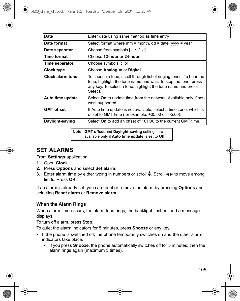    105SET ALARMSFrom Settings application:1. Open Clock.2. Press Options and select Set alarm.3. Enter alarm time by either typing in numbers or scroll  . Scroll   to move among fields. Press OK.If an alarm is already set, you can reset or remove the alarm by pressing Options and selecting Reset alarm or Remove alarm.When the Alarm RingsWhen alarm time occurs; the alarm tone rings, the backlight flashes, and a message displays.To turn off alarm, press Stop. To quiet the alarm indicators for 5 minutes, press Snooze or any key. • If the phone is switched off, the phone temporarily switches on and the other alarm indicators take place. • If you press Snooze, the phone automatically switches off for 5 minutes, then the alarm rings again (maximum 5 times). Date Enter date using same method as time entryDate format Select format where mm = month, dd = date, yyyy = yearDate separator Choose from symbols [ .  :  /  - ]Time format Choose 12-hour or 24-hourTime separator Choose symbols  :  or  .  Clock type Choose Analogue or DigitalClock alarm tone To choose a tone, scroll through list of ringing tones. To hear the tone, highlight the tone name and wait. To stop the tone, press any key. To select a tone, highlight the tone name and press Select.Auto time update Select On to update time from the network. Available only if net-work supported.GMT offset If Auto time update is not available, select a time zone, which is offset to GMT time (for example, +05:00 or -05:00). Daylight-saving Select On to add an offset of +01:00 to the current GMT time.Note:GMT offset and Daylight-saving settings are available only if Auto time update is set to Off.X800_China_OI.book  Page 105  Tuesday, November 16, 2004  11:25 AM