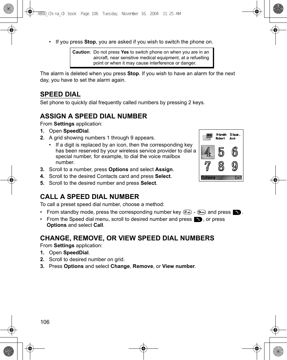 106      • If you press Stop, you are asked if you wish to switch the phone on.The alarm is deleted when you press Stop. If you wish to have an alarm for the next day, you have to set the alarm again.SPEED DIALSet phone to quickly dial frequently called numbers by pressing 2 keys.ASSIGN A SPEED DIAL NUMBERFrom Settings application:1. Open SpeedDial.2. A grid showing numbers 1 through 9 appears.• If a digit is replaced by an icon, then the corresponding key has been reserved by your wireless service provider to dial a special number, for example, to dial the voice mailbox number.3. Scroll to a number, press Options and select Assign.4. Scroll to the desired Contacts card and press Select. 5. Scroll to the desired number and press Select.CALL A SPEED DIAL NUMBERTo call a preset speed dial number, choose a method:• From standby mode, press the corresponding number key   -   and press  .• From the Speed dial menu, scroll to desired number and press  , or press Options and select Call.CHANGE, REMOVE, OR VIEW SPEED DIAL NUMBERSFrom Settings application:1. Open SpeedDial.2. Scroll to desired number on grid.3. Press Options and select Change, Remove, or View number.Caution: Do not press Yes to switch phone on when you are in an aircraft, near sensitive medical equipment, at a refuelling point or when it may cause interference or danger.X800_China_OI.book  Page 106  Tuesday, November 16, 2004  11:25 AM