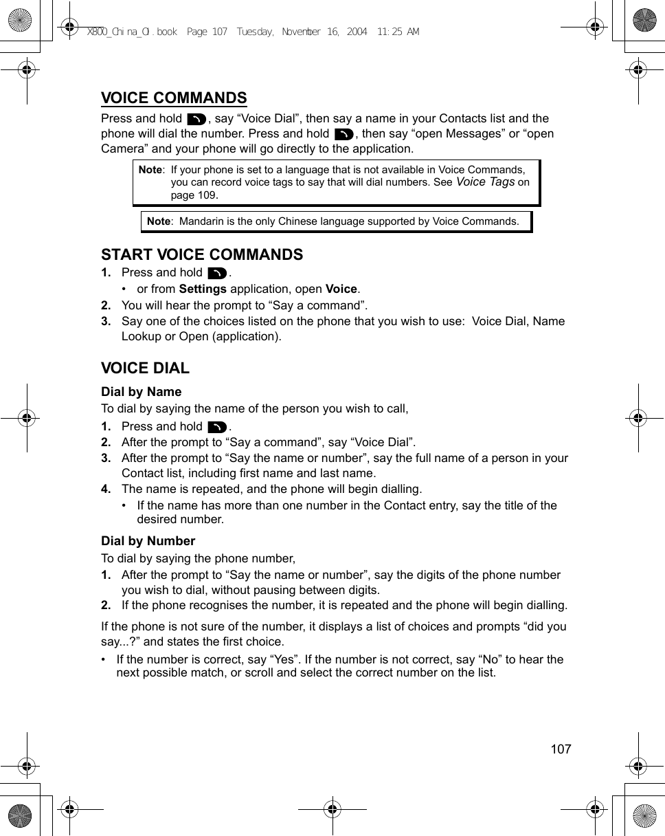    107VOICE COMMANDSPress and hold  , say “Voice Dial”, then say a name in your Contacts list and the phone will dial the number. Press and hold  , then say “open Messages” or “open Camera” and your phone will go directly to the application.START VOICE COMMANDS1. Press and hold  .•or from Settings application, open Voice.2. You will hear the prompt to “Say a command”.3. Say one of the choices listed on the phone that you wish to use:  Voice Dial, Name Lookup or Open (application).VOICE DIALDial by NameTo dial by saying the name of the person you wish to call, 1. Press and hold  .2. After the prompt to “Say a command”, say “Voice Dial”.3. After the prompt to “Say the name or number”, say the full name of a person in your Contact list, including first name and last name.4. The name is repeated, and the phone will begin dialling.• If the name has more than one number in the Contact entry, say the title of the desired number.Dial by NumberTo dial by saying the phone number, 1. After the prompt to “Say the name or number”, say the digits of the phone number you wish to dial, without pausing between digits.2. If the phone recognises the number, it is repeated and the phone will begin dialling.If the phone is not sure of the number, it displays a list of choices and prompts “did you say...?” and states the first choice.• If the number is correct, say “Yes”. If the number is not correct, say “No” to hear the next possible match, or scroll and select the correct number on the list.Note: If your phone is set to a language that is not available in Voice Commands, you can record voice tags to say that will dial numbers. See Voice Tags on page 109.Note: Mandarin is the only Chinese language supported by Voice Commands.X800_China_OI.book  Page 107  Tuesday, November 16, 2004  11:25 AM