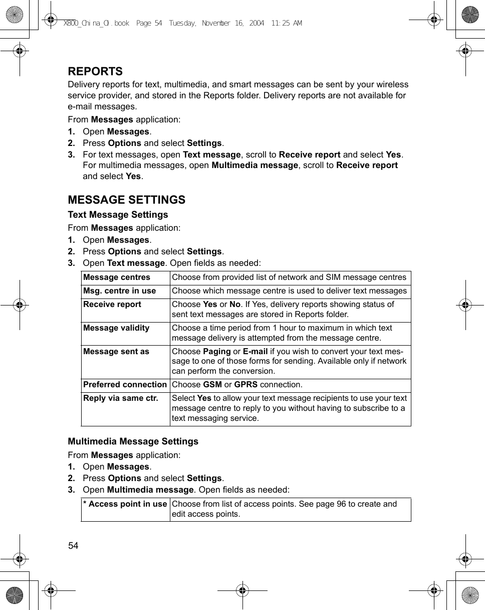 54      REPORTSDelivery reports for text, multimedia, and smart messages can be sent by your wireless service provider, and stored in the Reports folder. Delivery reports are not available for e-mail messages.From Messages application:1. Open Messages.2. Press Options and select Settings. 3. For text messages, open Text message, scroll to Receive report and select Yes. For multimedia messages, open Multimedia message, scroll to Receive report and select Yes.MESSAGE SETTINGSText Message SettingsFrom Messages application:1. Open Messages.2. Press Options and select Settings. 3. Open Text message. Open fields as needed: Multimedia Message SettingsFrom Messages application:1. Open Messages.2. Press Options and select Settings. 3. Open Multimedia message. Open fields as needed: Message centres  Choose from provided list of network and SIM message centres Msg. centre in use Choose which message centre is used to deliver text messagesReceive report Choose Yes or No. If Yes, delivery reports showing status of sent text messages are stored in Reports folder.Message validity Choose a time period from 1 hour to maximum in which text message delivery is attempted from the message centre.Message sent as Choose Paging or E-mail if you wish to convert your text mes-sage to one of those forms for sending. Available only if network can perform the conversion.Preferred connection Choose GSM or GPRS connection.Reply via same ctr. Select Yes to allow your text message recipients to use your text message centre to reply to you without having to subscribe to a text messaging service.* Access point in use Choose from list of access points. See page 96 to create and edit access points. X800_China_OI.book  Page 54  Tuesday, November 16, 2004  11:25 AM