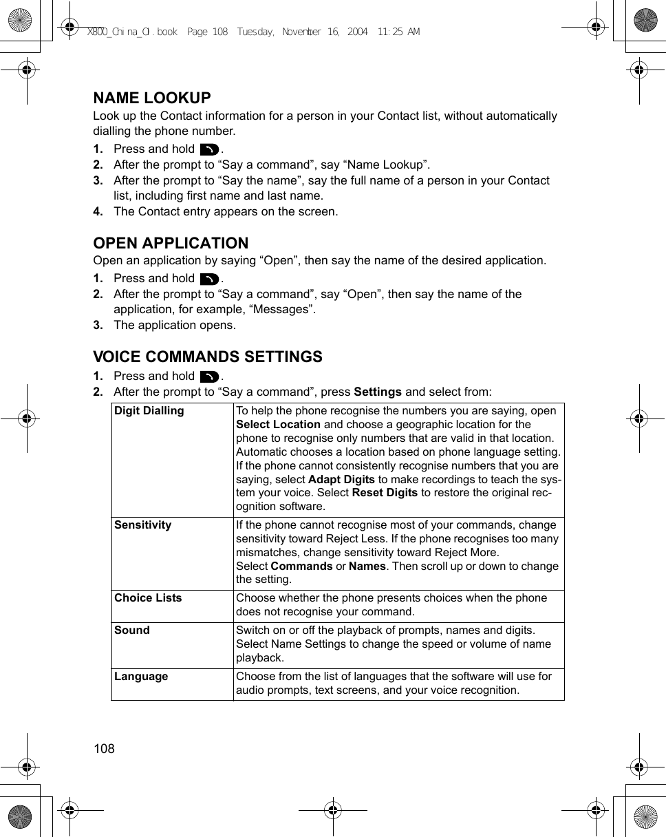 108      NAME LOOKUPLook up the Contact information for a person in your Contact list, without automatically dialling the phone number.1. Press and hold  .2. After the prompt to “Say a command”, say “Name Lookup”.3. After the prompt to “Say the name”, say the full name of a person in your Contact list, including first name and last name.4. The Contact entry appears on the screen.OPEN APPLICATIONOpen an application by saying “Open”, then say the name of the desired application.1. Press and hold  .2. After the prompt to “Say a command”, say “Open”, then say the name of the application, for example, “Messages”.3. The application opens.VOICE COMMANDS SETTINGS1. Press and hold  .2. After the prompt to “Say a command”, press Settings and select from:Digit Dialling To help the phone recognise the numbers you are saying, open Select Location and choose a geographic location for the phone to recognise only numbers that are valid in that location.Automatic chooses a location based on phone language setting.If the phone cannot consistently recognise numbers that you are saying, select Adapt Digits to make recordings to teach the sys-tem your voice. Select Reset Digits to restore the original rec-ognition software.Sensitivity If the phone cannot recognise most of your commands, change sensitivity toward Reject Less. If the phone recognises too many mismatches, change sensitivity toward Reject More.Select Commands or Names. Then scroll up or down to change the setting.Choice Lists Choose whether the phone presents choices when the phone does not recognise your command.Sound Switch on or off the playback of prompts, names and digits. Select Name Settings to change the speed or volume of name playback.Language Choose from the list of languages that the software will use for audio prompts, text screens, and your voice recognition.X800_China_OI.book  Page 108  Tuesday, November 16, 2004  11:25 AM