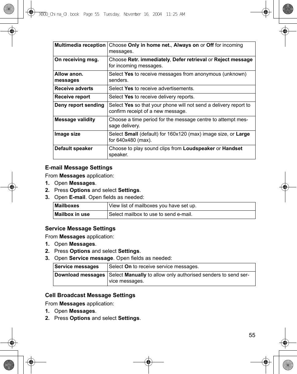    55E-mail Message SettingsFrom Messages application:1. Open Messages.2. Press Options and select Settings. 3. Open E-mail. Open fields as needed: Service Message SettingsFrom Messages application:1. Open Messages.2. Press Options and select Settings. 3. Open Service message. Open fields as needed: Cell Broadcast Message SettingsFrom Messages application:1. Open Messages.2. Press Options and select Settings. Multimedia reception Choose Only in home net., Always on or Off for incoming messages. On receiving msg. Choose Retr. immediately, Defer retrieval or Reject message for incoming messages.Allow anon. messagesSelect Yes to receive messages from anonymous (unknown) senders.Receive adverts Select Yes to receive advertisements. Receive report Select Yes to receive delivery reports.Deny report sending Select Yes so that your phone will not send a delivery report to confirm receipt of a new message.Message validity Choose a time period for the message centre to attempt mes-sage delivery.Image size Select Small (default) for 160x120 (max) image size, or Large for 640x480 (max).Default speaker Choose to play sound clips from Loudspeaker or Handset speaker.Mailboxes View list of mailboxes you have set up.Mailbox in use Select mailbox to use to send e-mail.Service messages Select On to receive service messages.Download messages Select Manually to allow only authorised senders to send ser-vice messages.X800_China_OI.book  Page 55  Tuesday, November 16, 2004  11:25 AM