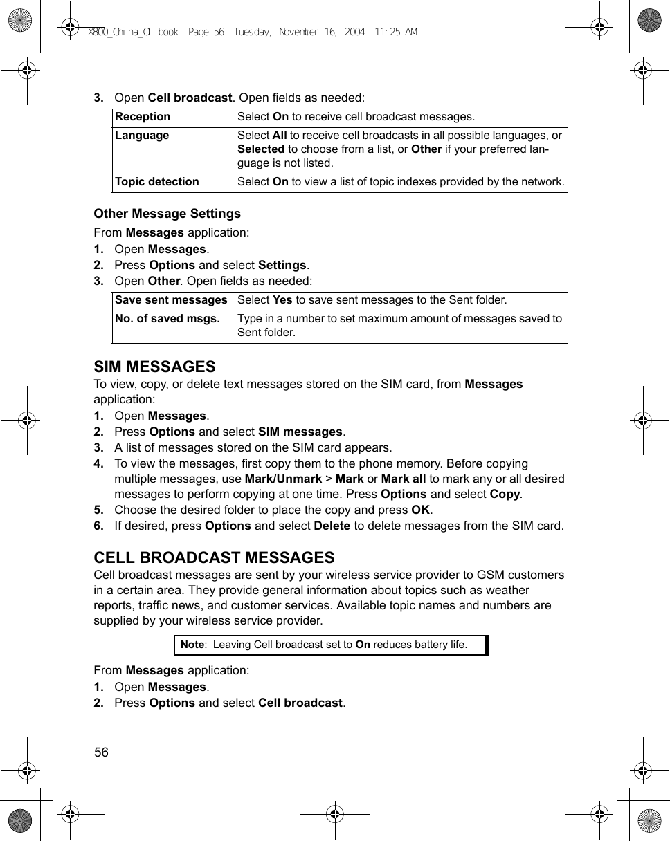 56      3. Open Cell broadcast. Open fields as needed: Other Message SettingsFrom Messages application:1. Open Messages.2. Press Options and select Settings. 3. Open Other. Open fields as needed: SIM MESSAGESTo view, copy, or delete text messages stored on the SIM card, from Messages application:1. Open Messages.2. Press Options and select SIM messages. 3. A list of messages stored on the SIM card appears. 4. To view the messages, first copy them to the phone memory. Before copying multiple messages, use Mark/Unmark &gt; Mark or Mark all to mark any or all desired messages to perform copying at one time. Press Options and select Copy.5. Choose the desired folder to place the copy and press OK.6. If desired, press Options and select Delete to delete messages from the SIM card. CELL BROADCAST MESSAGESCell broadcast messages are sent by your wireless service provider to GSM customers in a certain area. They provide general information about topics such as weather reports, traffic news, and customer services. Available topic names and numbers are supplied by your wireless service provider.From Messages application:1. Open Messages.2. Press Options and select Cell broadcast. Reception Select On to receive cell broadcast messages.Language Select All to receive cell broadcasts in all possible languages, or Selected to choose from a list, or Other if your preferred lan-guage is not listed.Topic detection Select On to view a list of topic indexes provided by the network.Save sent messages Select Yes to save sent messages to the Sent folder.No. of saved msgs. Type in a number to set maximum amount of messages saved to Sent folder.Note: Leaving Cell broadcast set to On reduces battery life.X800_China_OI.book  Page 56  Tuesday, November 16, 2004  11:25 AM