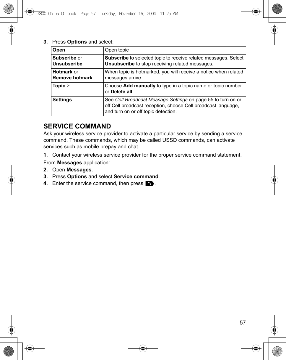    573. Press Options and select: SERVICE COMMANDAsk your wireless service provider to activate a particular service by sending a service command. These commands, which may be called USSD commands, can activate services such as mobile prepay and chat.1. Contact your wireless service provider for the proper service command statement.From Messages application:2. Open Messages.3. Press Options and select Service command.4. Enter the service command, then press  . Open Open topicSubscribe or UnsubscribeSubscribe to selected topic to receive related messages. Select Unsubscribe to stop receiving related messages.Hotmark or Remove hotmarkWhen topic is hotmarked, you will receive a notice when related messages arrive.Topic &gt; Choose Add manually to type in a topic name or topic number or Delete all.Settings See Cell Broadcast Message Settings on page 55 to turn on or off Cell broadcast reception, choose Cell broadcast language, and turn on or off topic detection.X800_China_OI.book  Page 57  Tuesday, November 16, 2004  11:25 AM