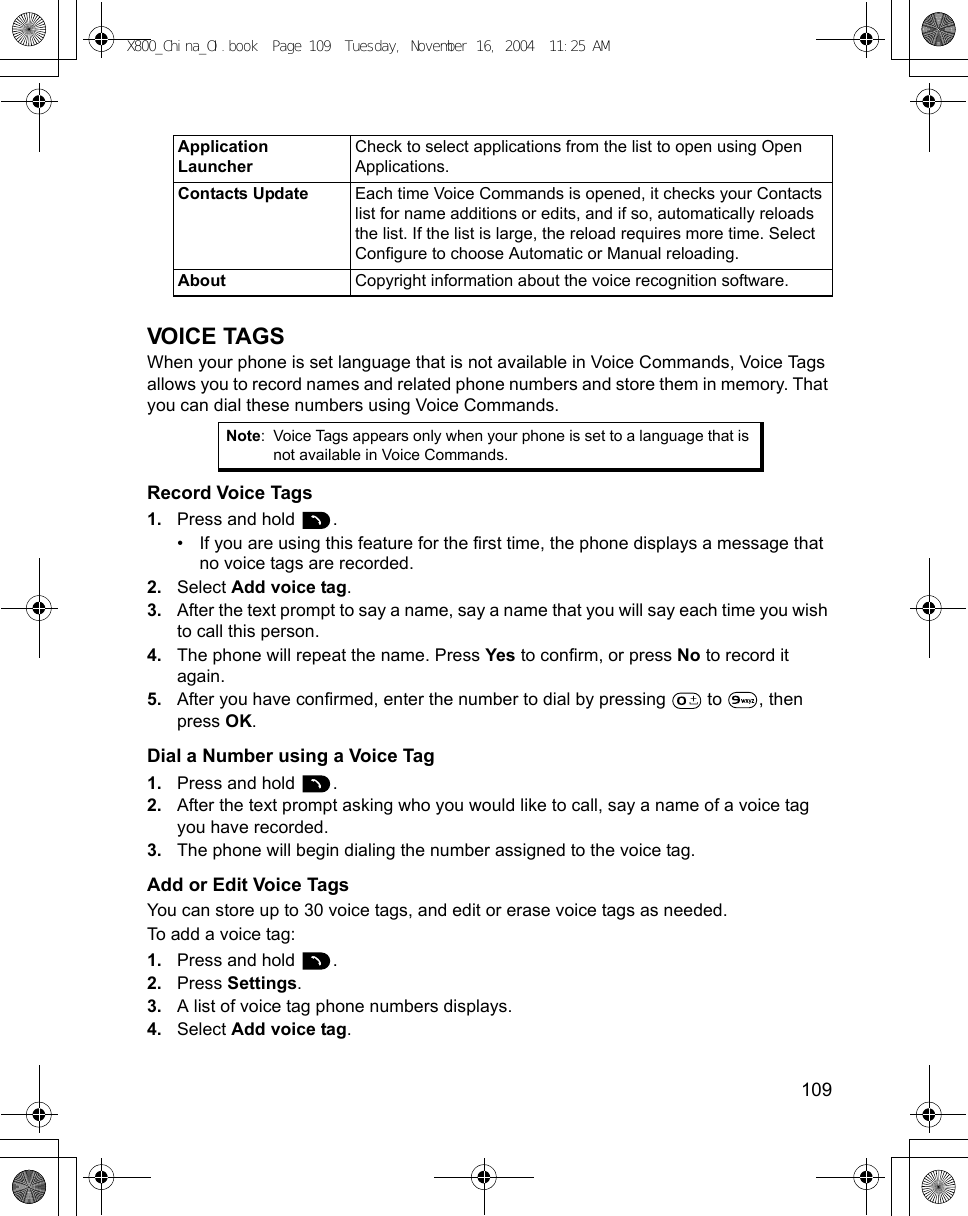    109VOICE TAGSWhen your phone is set language that is not available in Voice Commands, Voice Tags allows you to record names and related phone numbers and store them in memory. That you can dial these numbers using Voice Commands.Record Voice Tags1. Press and hold  .• If you are using this feature for the first time, the phone displays a message that no voice tags are recorded.2. Select Add voice tag.3. After the text prompt to say a name, say a name that you will say each time you wish to call this person.4. The phone will repeat the name. Press Yes to confirm, or press No to record it again.5. After you have confirmed, enter the number to dial by pressing  to , then press OK.Dial a Number using a Voice Tag1. Press and hold  .2. After the text prompt asking who you would like to call, say a name of a voice tag you have recorded.3. The phone will begin dialing the number assigned to the voice tag.Add or Edit Voice TagsYou can store up to 30 voice tags, and edit or erase voice tags as needed.To add a voice tag:1. Press and hold  .2. Press Settings.3. A list of voice tag phone numbers displays.4. Select Add voice tag.Application LauncherCheck to select applications from the list to open using Open Applications.Contacts Update Each time Voice Commands is opened, it checks your Contacts list for name additions or edits, and if so, automatically reloads the list. If the list is large, the reload requires more time. Select Configure to choose Automatic or Manual reloading. About Copyright information about the voice recognition software.Note: Voice Tags appears only when your phone is set to a language that is not available in Voice Commands.X800_China_OI.book  Page 109  Tuesday, November 16, 2004  11:25 AM