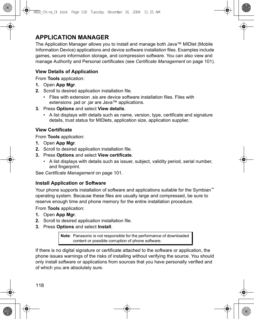 118      APPLICATION MANAGERThe Application Manager allows you to install and manage both Java™ MIDlet (Mobile Information Device) applications and device software installation files. Examples include games, secure information storage, and compression software. You can also view and manage Authority and Personal certificates (see Certificate Management on page 101).View Details of ApplicationFrom Tools application:1. Open App Mgr.2. Scroll to desired application installation file.• Files with extension .sis are device software installation files. Files with extensions .jad or .jar are Java™ applications.3. Press Options and select View details.• A list displays with details such as name, version, type, certificate and signature details, trust status for MIDlets, application size, application supplier.View CertificateFrom Tools application:1. Open App Mgr.2. Scroll to desired application installation file.3. Press Options and select View certificate.• A list displays with details such as issuer, subject, validity period, serial number, and fingerprint.See Certificate Management on page 101.Install Application or SoftwareYour phone supports installation of software and applications suitable for the Symbian™ operating system. Because these files are usually large and compressed, be sure to reserve enough time and phone memory for the entire installation procedure.From Tools application:1. Open App Mgr.2. Scroll to desired application installation file.3. Press Options and select Install.If there is no digital signature or certificate attached to the software or application, the phone issues warnings of the risks of installing without verifying the source. You should only install software or applications from sources that you have personally verified and of which you are absolutely sure.Note: Panasonic is not responsible for the performance of downloaded content or possible corruption of phone software.X800_China_OI.book  Page 118  Tuesday, November 16, 2004  11:25 AM