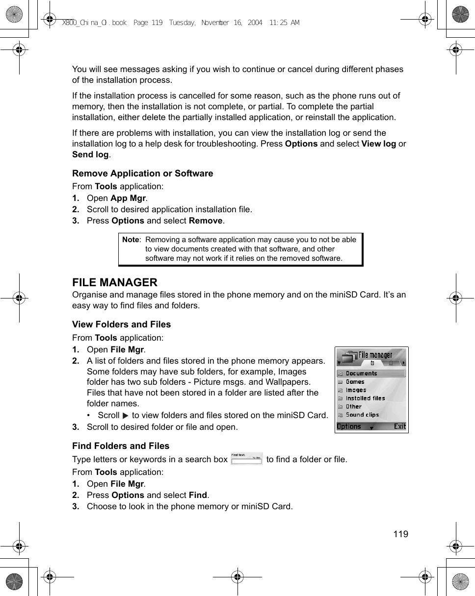    119You will see messages asking if you wish to continue or cancel during different phases of the installation process.If the installation process is cancelled for some reason, such as the phone runs out of memory, then the installation is not complete, or partial. To complete the partial installation, either delete the partially installed application, or reinstall the application.If there are problems with installation, you can view the installation log or send the installation log to a help desk for troubleshooting. Press Options and select View log or Send log.Remove Application or SoftwareFrom Tools application:1. Open App Mgr.2. Scroll to desired application installation file.3. Press Options and select Remove.FILE MANAGEROrganise and manage files stored in the phone memory and on the miniSD Card. It’s an easy way to find files and folders.View Folders and FilesFrom Tools application:1. Open File Mgr.2. A list of folders and files stored in the phone memory appears. Some folders may have sub folders, for example, Images folder has two sub folders - Picture msgs. and Wallpapers. Files that have not been stored in a folder are listed after the folder names.• Scroll   to view folders and files stored on the miniSD Card.3. Scroll to desired folder or file and open.Find Folders and FilesType letters or keywords in a search box   to find a folder or file.From Tools application:1. Open File Mgr.2. Press Options and select Find.3. Choose to look in the phone memory or miniSD Card.Note: Removing a software application may cause you to not be able to view documents created with that software, and other software may not work if it relies on the removed software.X800_China_OI.book  Page 119  Tuesday, November 16, 2004  11:25 AM