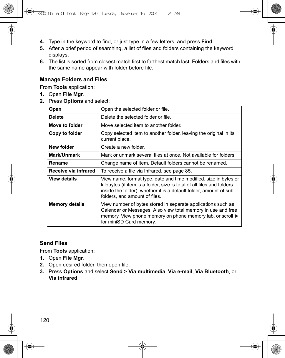 120      4. Type in the keyword to find, or just type in a few letters, and press Find.5. After a brief period of searching, a list of files and folders containing the keyword displays.6. The list is sorted from closest match first to farthest match last. Folders and files with the same name appear with folder before file.Manage Folders and FilesFrom Tools application:1. Open File Mgr.2. Press Options and select:Send FilesFrom Tools application:1. Open File Mgr.2. Open desired folder, then open file.3. Press Options and select Send &gt; Via multimedia, Via e-mail, Via Bluetooth, or Via infrared.Open Open the selected folder or file.Delete Delete the selected folder or file.Move to folder Move selected item to another folder.Copy to folder Copy selected item to another folder, leaving the original in its current place.New folder Create a new folder.Mark/Unmark Mark or unmark several files at once. Not available for folders.Rename Change name of item. Default folders cannot be renamed.Receive via infrared To receive a file via Infrared, see page 85.View details View name, format type, date and time modified, size in bytes or kilobytes (if item is a folder, size is total of all files and folders inside the folder), whether it is a default folder, amount of sub folders, and amount of files.Memory details View number of bytes stored in separate applications such as Calendar or Messages. Also view total memory in use and free memory. View phone memory on phone memory tab, or scroll   for miniSD Card memory.X800_China_OI.book  Page 120  Tuesday, November 16, 2004  11:25 AM