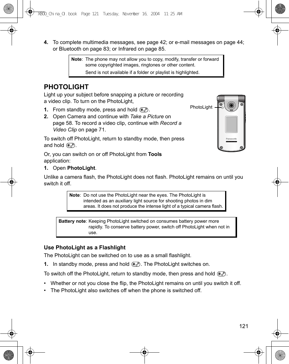    1214. To complete multimedia messages, see page 42; or e-mail messages on page 44; or Bluetooth on page 83; or Infrared on page 85.PHOTOLIGHTLight up your subject before snapping a picture or recording a video clip. To turn on the PhotoLight,1. From standby mode, press and hold  .2. Open Camera and continue with Take a Picture on page 58. To record a video clip, continue with Record a Video Clip on page 71.To switch off PhotoLight, return to standby mode, then press and hold  .Or, you can switch on or off PhotoLight from Tools application:1. Open PhotoLight.Unlike a camera flash, the PhotoLight does not flash. PhotoLight remains on until you switch it off.  Use PhotoLight as a FlashlightThe PhotoLight can be switched on to use as a small flashlight.1. In standby mode, press and hold  . The PhotoLight switches on.To switch off the PhotoLight, return to standby mode, then press and hold  .• Whether or not you close the flip, the PhotoLight remains on until you switch it off. • The PhotoLight also switches off when the phone is switched off. Note: The phone may not allow you to copy, modify, transfer or forward some copyrighted images, ringtones or other content.Send is not available if a folder or playlist is highlighted.Note: Do not use the PhotoLight near the eyes. The PhotoLight is intended as an auxiliary light source for shooting photos in dim areas. It does not produce the intense light of a typical camera flash.Battery note: Keeping PhotoLight switched on consumes battery power more rapidly. To conserve battery power, switch off PhotoLight when not in use.PhotoLightX800_China_OI.book  Page 121  Tuesday, November 16, 2004  11:25 AM