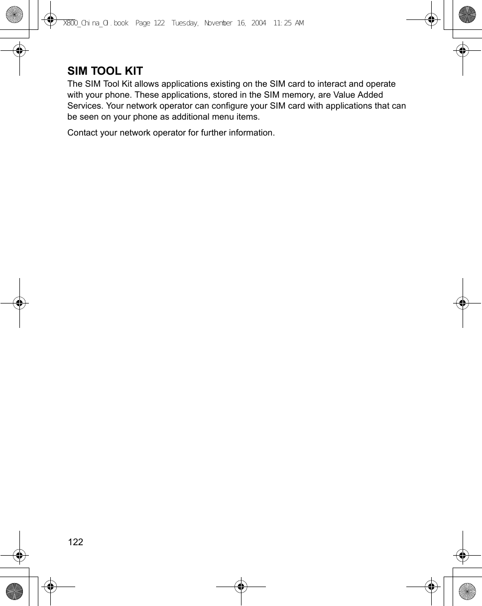 122      SIM TOOL KITThe SIM Tool Kit allows applications existing on the SIM card to interact and operate with your phone. These applications, stored in the SIM memory, are Value Added Services. Your network operator can configure your SIM card with applications that can be seen on your phone as additional menu items. Contact your network operator for further information.X800_China_OI.book  Page 122  Tuesday, November 16, 2004  11:25 AM