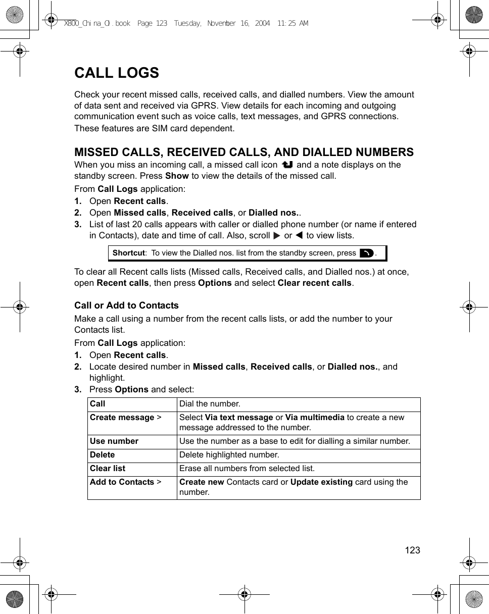    123CALL LOGSCheck your recent missed calls, received calls, and dialled numbers. View the amount of data sent and received via GPRS. View details for each incoming and outgoing communication event such as voice calls, text messages, and GPRS connections.These features are SIM card dependent.MISSED CALLS, RECEIVED CALLS, AND DIALLED NUMBERSWhen you miss an incoming call, a missed call icon   and a note displays on the standby screen. Press Show to view the details of the missed call.From Call Logs application:1. Open Recent calls.2. Open Missed calls, Received calls, or Dialled nos.. 3. List of last 20 calls appears with caller or dialled phone number (or name if entered in Contacts), date and time of call. Also, scroll   or   to view lists.To clear all Recent calls lists (Missed calls, Received calls, and Dialled nos.) at once, open Recent calls, then press Options and select Clear recent calls.Call or Add to ContactsMake a call using a number from the recent calls lists, or add the number to your Contacts list.From Call Logs application:1. Open Recent calls.2. Locate desired number in Missed calls, Received calls, or Dialled nos., and highlight.3. Press Options and select:Shortcut: To view the Dialled nos. list from the standby screen, press  .Call Dial the number.Create message &gt; Select Via text message or Via multimedia to create a new message addressed to the number.Use number Use the number as a base to edit for dialling a similar number.Delete Delete highlighted number.Clear list Erase all numbers from selected list.Add to Contacts &gt;Create new Contacts card or Update existing card using the number.X800_China_OI.book  Page 123  Tuesday, November 16, 2004  11:25 AM