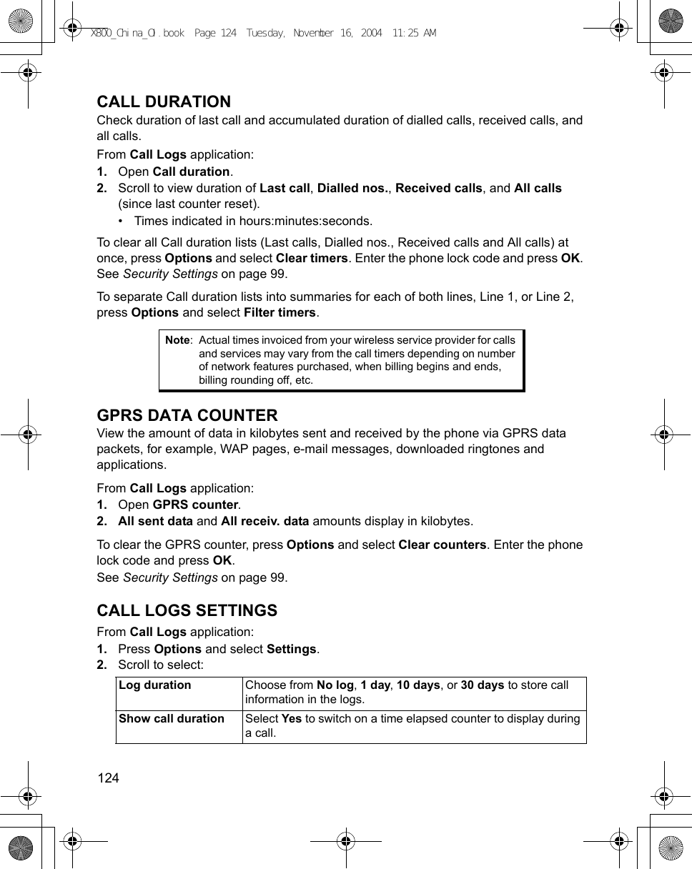 124      CALL DURATIONCheck duration of last call and accumulated duration of dialled calls, received calls, and all calls. From Call Logs application:1. Open Call duration.2. Scroll to view duration of Last call, Dialled nos., Received calls, and All calls (since last counter reset).• Times indicated in hours:minutes:seconds.To clear all Call duration lists (Last calls, Dialled nos., Received calls and All calls) at once, press Options and select Clear timers. Enter the phone lock code and press OK. See Security Settings on page 99.To separate Call duration lists into summaries for each of both lines, Line 1, or Line 2, press Options and select Filter timers.GPRS DATA COUNTERView the amount of data in kilobytes sent and received by the phone via GPRS data packets, for example, WAP pages, e-mail messages, downloaded ringtones and applications.From Call Logs application:1. Open GPRS counter.2. All sent data and All receiv. data amounts display in kilobytes.To clear the GPRS counter, press Options and select Clear counters. Enter the phone lock code and press OK. See Security Settings on page 99.CALL LOGS SETTINGSFrom Call Logs application:1. Press Options and select Settings. 2. Scroll to select:Note: Actual times invoiced from your wireless service provider for calls and services may vary from the call timers depending on number of network features purchased, when billing begins and ends, billing rounding off, etc.Log duration Choose from No log, 1 day, 10 days, or 30 days to store call information in the logs.Show call duration Select Yes to switch on a time elapsed counter to display during a call.X800_China_OI.book  Page 124  Tuesday, November 16, 2004  11:25 AM