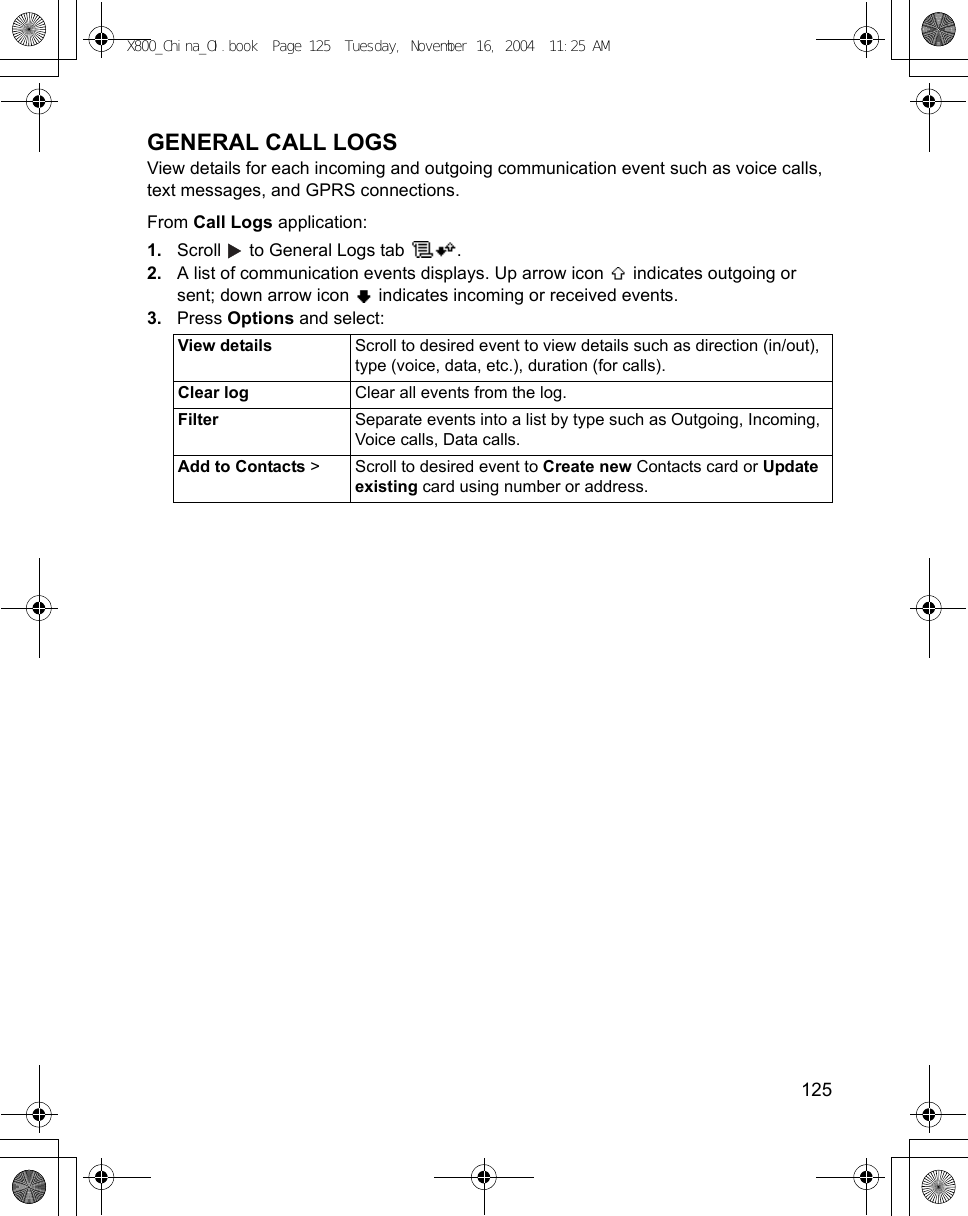    125GENERAL CALL LOGSView details for each incoming and outgoing communication event such as voice calls, text messages, and GPRS connections.From Call Logs application:1. Scroll   to General Logs tab  .2. A list of communication events displays. Up arrow icon   indicates outgoing or sent; down arrow icon   indicates incoming or received events.3. Press Options and select:View details Scroll to desired event to view details such as direction (in/out), type (voice, data, etc.), duration (for calls).Clear log Clear all events from the log.Filter Separate events into a list by type such as Outgoing, Incoming, Voice calls, Data calls.Add to Contacts &gt; Scroll to desired event to Create new Contacts card or Update existing card using number or address.X800_China_OI.book  Page 125  Tuesday, November 16, 2004  11:25 AM