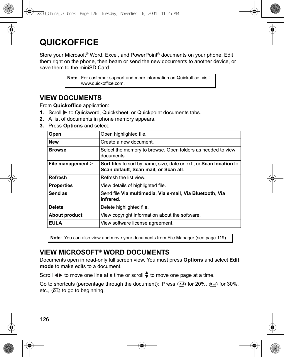 126      QUICKOFFICEStore your Microsoft® Word, Excel, and PowerPoint® documents on your phone. Edit them right on the phone, then beam or send the new documents to another device, or save them to the miniSD Card.VIEW DOCUMENTSFrom Quickoffice application:1. Scroll   to Quickword, Quicksheet, or Quickpoint documents tabs.2. A list of documents in phone memory appears.3. Press Options and select:   VIEW MICROSOFT® WORD DOCUMENTSDocuments open in read-only full screen view. You must press Options and select Edit mode to make edits to a document.Scroll   to move one line at a time or scroll   to move one page at a time.Go to shortcuts (percentage through the document):  Press   for 20%,   for 30%, etc.,   to go to beginning.Note: For customer support and more information on Quickoffice, visit www.quickoffice.com.Open Open highlighted file.New Create a new document.Browse Select the memory to browse. Open folders as needed to view documents.File management &gt;  Sort files to sort by name, size, date or ext., or Scan location to Scan default, Scan mail, or Scan all.Refresh Refresh the list view.Properties View details of highlighted file.Send as Send file Via multimedia, Via e-mail, Via Bluetooth, Via infrared.Delete Delete highlighted file.About product View copyright information about the software.EULA View software license agreement.Note: You can also view and move your documents from File Manager (see page 119).X800_China_OI.book  Page 126  Tuesday, November 16, 2004  11:25 AM